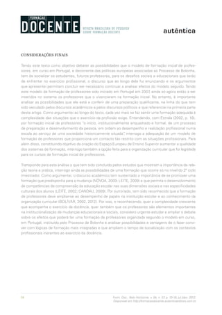 16 Form. Doc., Belo Horizonte, v. 04, n. 07, p. 10-18, jul./dez. 2012.
Disponível em http://formacaodocente.autenticaeditora.com.br
CONSIDERAÇÕES FINAIS
Tendo este texto como objetivo debater as possibilidades que o modelo de formação inicial de profes-
sores, em curso em Portugal, e decorrente das políticas europeias associadas ao Processo de Bolonha,
tem de socializar os estudantes, futuros professores, para os desafios sociais e educacionais que terão
de enfrentar no exercício profissional, o discurso que ao longo dele fui enunciando e os argumentos
que apresentei permitem concluir ser necessário continuar a analisar efeitos do modelo seguido. Tendo
este modelo de formação de professores sido iniciado em Portugal em 2007, ainda só agora estão a ser
inseridos no sistema os professores que o vivenciaram na formação inicial. No entanto, é importante
analisar as possibilidades que ele está a conferir de uma preparação qualificante, na linha do que tem
sido veiculado pelos discursos académicos e pelos discursos políticos e que referenciei na primeira parte
deste artigo. Como argumentei ao longo do texto, cada vez mais se faz sentir uma formação adequada à
complexidade das situações que o exercício da profissão exige. Entendendo, com Estrela (2002, p. 18),
por formação inicial de professores “o início, institucionalmente enquadrado e formal, de um processo
de preparação e desenvolvimento da pessoa, em ordem ao desempenho e realização profissional numa
escola ao serviço de uma sociedade historicamente situada”, interrogo a adequação de um modelo de
formação de professores que proporciona um contacto tão restrito com as situações profissionais. Para
além disso, constituindo objetivo da criação do Espaço Europeu de Ensino Superior aumentar a qualidade
dos sistemas de formação, interrogo também a opção feita para a organização curricular que foi legislada
para os cursos de formação inicial de professores.
Transpondo para esta análise o que tem sido concluído pelos estudos que mostram a importância da rela-
ção teoria e prática, interrogo ainda as possibilidades de uma formação que ocorre só no nível do 2º ciclo
(mestrado). Como argumentei, o discurso académico tem sustentado a importância de se promover uma
formação que predisponha para a mudança (NÓVOA, 2009; LEITE, 2009) e que permita o desenvolvimento
de competências de compreensão da educação escolar nas suas dimensões sociais e nas especificidades
culturais dos alunos (LEITE, 2002; CANDAU, 2009). Por outro lado, tem sido reconhecido que a formação
de professores deve ampliar-se ao desempenho de papéis na instituição escolar e ao conhecimento da
organização curricular (BOLÍVAR, 2002, 2012). Por isso, e reconhecendo, quer a complexidade crescente
que acompanha o exercício da docência, quer também que os professores são elementos importantes
na institucionalização de mudanças educacionais e sociais, considero urgente estudar e ampliar o debate
sobre os efeitos que poderá ter uma formação de professores organizada segundo o modelo em curso,
em Portugal, instituído pelo Processo de Bolonha e analisar possibilidades e vantagens de o fazer convi-
ver com lógicas de formação mais integradas e que ampliem o tempo de socialização com os contextos
profissionais inerentes ao exercício da docência.
 