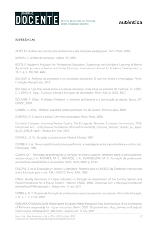 17Form. Doc., Belo Horizonte, v. 04, n. 07, p. 10-18, jul./dez. 2012.
Disponível em http://formacaodocente.autenticaeditora.com.br
REFERÊNCIAS
ALTET, M. Análise das práticas dos professores e das situações pedagógicas. Porto: Porto, 2000.
BARDIN, L. Análise de conteúdo. Lisboa: 70, 1994.
BOYD, P. Academic Induction for Professional Educators: Supporting the Workplace Learning of Newly
Appointed Lecturers in Teacher and Nurse Education. International Journal for Academic Development, v.
15, n. 2, p. 155-165, 2010.
BOLÍVAR, A. Melhorar os processos e os resultados educativos. O que nos ensina a investigação. Porto:
Fundação Manuel Leão, 2012.
BOLÍVAR, A. Um olhar actual sobre a mudança educativa: onde situar os esforços de melhoria? In: LEITE,
C.; LOPES, A. (Org.). Currículo, escola e formação de identidades. Porto: ASA, p.15-50, 2007.
BOLÍVAR, A. (Org.). Profissão Professor: o itinerário profissional e a construção da escola. Bauru, SP:
EDUSC, 2002.
CANDAU, V. (Org.). Didática: questões contemporâneas. Rio de Janeiro: Forma e ação, 2009.
CANÁRIO, R. O que é a escola? Um olhar sociológico. Porto: Porto, 2005.
Comissão Europeia. Improving Teacher Quality: The EU agenda. Bruxelas: European Commission, 2010.
Disponível em: <http://www.mv.helsinki.fi/home/hmniemi/EN_Improve_Teacher_Quality_eu_agen-
da_04_2010_EN.pdf>. Acesso em: mar. 2013.
CONNELL, R. W. Escuelas e justicia social. Madrid: Morata, 1997.
CORREIA, J. A. Para uma política educativa qualificante: a investigação entre a positividade e a crítica, doc.
Policopiado, 1996.
CUNHA, M. I. Formação de professores e currículo no ensino superior: reflexões sobre o campo político-
-epistemológico. In: MORAES, M. C.; PACHECO, J. A.; EVANGELISTA, M. O. Formação de professores:
perspectivas educacionais e curriculares. Porto: Porto, 2003. p. 67-81.
DELORS, J. et al. Educação um tesouro a descobrir. Relatório para a UNESCO da Comissão Internacional
sobre Educação para o séc. XXI, UNESCO. Porto: ASA, 1996.
ENQA. Quality Assurance of Higher Education in Portugal: an Assessment of the Existing System and
Recommendations for a Future System. Helsinki: ENQA, 2006. Disponível em: <http://www.mctes.pt/
archive/doc/EPHEreport.pdf>. Acesso em: 11 nov. 2011.
ESTRELA, M.T. Modelos de formação de professores e seus pressupostos conceptuais. Revista de Educação,
v. XI, n. 1, p. 17-29, 2002.
EUROPEAN COMMISSION. Realizing the European Higher Education Area. Communiqué of the Conference
of Ministers responsible for Higher education, Berlin, 2003. Disponível em: <http://www.bmbf.de/pub/
communique_bologna-berlin_2003.pdf>. Acesso em: 11 nov. 2011.
 