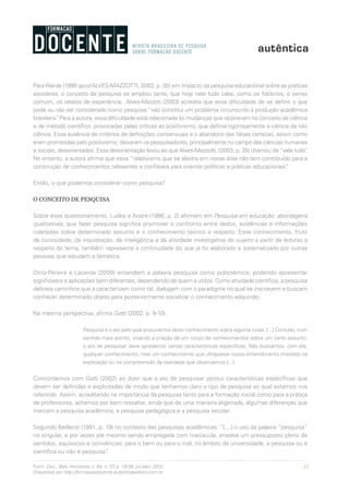 21Form. Doc., Belo Horizonte, v. 04, n. 07, p. 19-38, jul./dez. 2012.
Disponível em http://formacaodocente.autenticaeditora.com.br
ParaWarde (1990 apud ALVES-MAZZOTTI, 2003, p. 35) em Impacto da pesquisa educacional sobre as práticas
escolares, o conceito de pesquisa se ampliou tanto, que hoje nele tudo cabe, como os folclores, o senso
comum, os relatos de experiência,. Alves-Mazzoti (2003) acredita que essa dificuldade de se definir o que
pode ou não ser considerado como pesquisa “não constitui um problema circunscrito à produção acadêmica
brasileira”. Para a autora, essa dificuldade está relacionada às mudanças que ocorreram no conceito de ciência
e de método científico, provocadas pelas críticas ao positivismo, que definia rigorosamente a ciência da não
ciência. Essa ausência de critérios de definições consensuais e o abandono das falsas certezas, assim como
eram prometidas pelo positivismo, deixaram os pesquisadores, principalmente no campo das ciências humanas
e sociais, desorientados. Essa desorientação levou ao que Alves-Mazzotti, (2003, p. 35) chamou de“vale tudo”.
No entanto, a autora afirma que esse “relativismo que se alastra em nossa área não tem contribuído para a
construção de conhecimentos relevantes e confiáveis para orientar políticas e práticas educacionais”.
Então, o que podemos considerar como pesquisa?
O CONCEITO DE PESQUISA
Sobre esse questionamento, Ludke e André (1986, p. 2) afirmam em Pesquisa em educação: abordagens
qualitativas, que fazer pesquisa significa promover o confronto entre dados, evidências e informações
coletadas sobre determinado assunto e o conhecimento teórico a respeito. Esse conhecimento, fruto
da curiosidade, da inquietação, da inteligência e da atividade investigativa do sujeito a partir de leituras a
respeito do tema, também representa a continuidade do que já foi elaborado e sistematizado por outras
pessoas que estudam a temática.
Diniz-Pereira e Lacerda (2009) entendem a palavra pesquisa como polissêmica, podendo apresentar
significados e aplicações bem diferentes, dependendo de quem a utiliza. Como atividade científica, a pesquisa
delineia caminhos que a caracterizam como tal, dialogam com o paradigma no qual se inscrevem e buscam
conhecer determinado objeto para posteriormente socializar o conhecimento adquirido.
Na mesma perspectiva, afirma Gatti (2002, p. 9-10):
Pesquisa é o ato pelo qual procuramos obter conhecimento sobre alguma coisa. [...] Contudo, num
sentido mais estrito, visando a criação de um corpo de conhecimentos sobre um certo assunto,
o ato de pesquisar deve apresentar certas características específicas. Não buscamos, com ele,
qualquer conhecimento, mas um conhecimento que ultrapasse nosso entendimento imediato na
explicação ou na compreensão da realidade que observamos [...].
Concordamos com Gatti (2002) ao dizer que o ato de pesquisar possui características específicas que
devem ser definidas e explicitadas de modo que tenhamos claro o tipo de pesquisa ao qual estamos nos
referindo. Assim, acreditando na importância da pesquisa tanto para a formação inicial como para a prática
de professores, achamos por bem ressaltar, ainda que de uma maneira aligeirada, algumas diferenças que
marcam a pesquisa acadêmica, a pesquisa pedagógica e a pesquisa escolar.
Segundo Beillerot (1991, p. 19) no contexto das pesquisas acadêmicas: “[....] o uso da palavra “pesquisa”
no singular, e por vezes até mesmo sendo empregada com maiúscula, envolve um pressuposto pleno de
sentidos, equívocos e conivências: para o bem ou para o mal, no âmbito da universidade, a pesquisa ou é
científica ou não é pesquisa”.
 