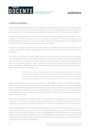 22 Form. Doc., Belo Horizonte, v. 04, n. 07, p. 19-38, jul./dez. 2012.
Disponível em http://formacaodocente.autenticaeditora.com.br
A PESQUISA ACADÊMICA
As pesquisas acadêmicas baseiam-se em paradigmas pré-estabelecidos pela própria universidade para que
sejam reconhecidas por esses meios. Reconhecemos a importância desses paradigmas, porém percebemos
certo distanciamento entre o que se vive nas escolas e o que se pensa no contexto das universidades.
Entendemos que o predomínio de uma visão clássica de pesquisa coloca um distanciamento entre a
academia e o professor da escola básica, o que restringe a possibilidade de realização de pesquisas por
esses professores. Todavia, para que suas pesquisas sejam reconhecidas socialmente, é necessário que
se amplie o conceito de pesquisa utilizado dentro da universidade.
Há que se ter, contudo, o cuidado, como advertiu Lüdke et al. (2009), para não reservar ao professor uma
pesquisa de qualidade “menor”, menos exigente e restrita exclusivamente ao seu ambiente específico
de trabalho.
Concordamos com Abreu e Almeida (2008) quando dizem que o ensino e a pesquisa devem caminhar
juntos na atividade e na formação inicial e continuada de professores em todos os níveis de escolaridade,
pois, caso contrário, corremos o risco de cair na dicotomia que separa teoria e prática, quem pensa e quem
executa: o pesquisador descobre, pensa, sistematiza e conhece, aos demais fica a responsabilidade de
fazer a intervenção na realidade, mas sem o embasamento necessário para uma efetiva tomada de decisão.
Nesse sentido, adverte Freire (1999, p. 32):
Não há ensino sem pesquisa e pesquisa sem ensino. Esses que-fazeres se encontram um no corpo
do outro. Enquanto ensino, continuo buscando, reprocurando. Ensino porque busco, porque indaguei,
porque indago e me indago. Pesquiso para constatar, contatando intervenho, intervindo educo e
me educo. Pesquiso para conhecer o que ainda não conheço e comunicar ou anunciar a novidade.
Segundo os pesquisadores americanos Cochran-Smith e Lytle (1999), Anderson e Herr (1999 apud LÜDKE,
2001), existem alguns critérios que podem dar conta de alguns tipos de pesquisa e se aproximar do trabalho
que tem sido desenvolvido pelo professor da escola básica.Tais critérios se voltam para as formas de validação
e de veiculação dos trabalhos de pesquisa que são realizados no contexto escolar, para as relações que
se estabelecem entre os professores, a questão da oralidade, do diálogo, da conversação, da participação
democrática, entre outras.
No entanto, conforme afirma Beillerot (1991), precisamos tomar cuidado para não considerar como
“superiores” e “científicas” apenas as pesquisas realizadas na universidade, deixando de considerar a
trajetória de pesquisas que os docentes de nível superior vivenciaram para chegarem até suas descobertas.
Segundo Lüdke (2001), a pesquisa acadêmica poderia ganhar muito com o reconhecimento de uma nova
conceituação da pesquisa do professor. Uma conceituação que garantisse um estatuto epistemológico
legítimo, trazendo temas e abordagens teóricas e metodológicas que pudessem garantir uma proximidade
maior com as experiências vivenciadas por alunos e professores em sala de aula, contribuindo assim com
o desenvolvimento do saber produzido pelos professores e para a construção de um novo conhecimento
sobre a pesquisa por parte dos acadêmicos.
 