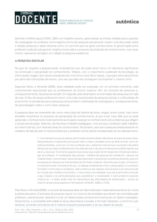 23Form. Doc., Belo Horizonte, v. 04, n. 07, p. 19-38, jul./dez. 2012.
Disponível em http://formacaodocente.autenticaeditora.com.br
Zeichner e Noffke (apud LÜDKE, 2001), em trabalho recente, após analisar as críticas voltadas para a questão
da investigação do professor como legítima forma de pesquisa educacional, trazem uma discussão sobre
a relação pesquisa e saber docente como um caminho para se gerar conhecimento. A aproximação entre
professor e sala de aula garante insights únicos sobre o processo de produção do conhecimento, e por esse
motivo, apresenta vantagem em relação à pesquisa acadêmica.
A PESQUISA ESCOLAR
No que diz respeito à pesquisa escolar, entendemos que ela pode servir como um elemento significativo
na construção e apropriação do conhecimento. Todavia, com o crescimento acelerado da tecnologia, as
informações chegam aos nossos estudantes de uma forma muito fácil e rápida, o que gera certo desconforto
por parte das instituições de ensino, uma vez que elas não conseguem acompanhar o mesmo ritmo.
Segundo Abreu e Almeida (2008), essa realidade pode ser explicada, em um primeiro momento, pela
compreensão equivocada que os professores do ensino superior têm do conceito de pesquisa e,
consequentemente, da pesquisa escolar. Em seguida, pelo despreparo na orientação das pesquisas em sala
de aula. O fato de esses professores terem uma visão questionável da pesquisa escolar e a dificuldade de
encaminhar os estudantes para a pesquisa comprometem a efetivação da investigação e, consequentemente,
da aprendizagem sobre o como fazer pesquisa.
A pesquisa deve ser entendida não como mera cópia de trechos de livros, artigos, entre outros, mas como
atividade importante no processo de apropriação do conhecimento, já que é por meio dela que se pode
apreender o conhecimento historicamente acumulado e avançar no conhecimento dos problemas que afligem
o campo da educação. Ademais, ela favorece o trabalho pedagógico, uma vez que o professor pode trabalhar,
ao mesmo tempo, com diversas áreas do conhecimento. No entanto, para que a pesquisa esteja presente no
cotidiano da sala de aula, é imprescindível que o professor tenha clareza na elaboração do seu planejamento:
[...] se entendemos que as práticas de formação docente devem abandonar as posturas prescritivas,
descendentes e impositivas que buscam dizer e impor a verdade (como se deve ensinar, como ter
práticas eficazes, como ser um bom professor etc.), devemos mais do que nunca partir da prática
efetiva que acontece cotidianamente nas salas de aula e não de uma ideia preconcebida daquilo que
ela é ou deve ser. É somente pagando esse preço que a ação de formação terá influências sobre o
agir do professor. A modelização das práticas – trabalho da pesquisa por excelência – parece-nos
indispensável, incontornável, essencial para descrever e caracterizar as práticas docentes, para em
consequência designar as intervenções de formação e elaborar diretrizes para a ação. Entretanto,
é importante estar consciente de que, no diálogo estabelecido entre o pesquisador e o professor
formador e entre este e o professor, toda a dinâmica das relações está sempre a ser (re)construída
em função dos modelos construídos, o mais próximo da realidade, pois não é permitido confundir
o agir singular e as particularizações que possibilitam a modelização. E este problema subsiste
mesmo se – e talvez ainda mais em decorrência das dificuldades de distanciação – somos ao
mesmo tempo pesquisadores e formadores (LENOIR, 2006, p.1319).
Para Abreu e Almeida (2008), o conceito de pesquisa deve ser desmistificado e repensado levando-se em conta
a prática educativa. O processo de pesquisa requer um conjunto de atividades que devem ser orientadas pelo
professor, visando buscar, descobrir e criar um determinado conhecimento acerca de um objeto investigado.
Dessa forma, a curiosidade estimulada no aluno deve levá-lo a duvidar, a formular hipóteses, a confirmar suas
certezas, tomando consciência de si mesmo enquanto pesquisador e do seu objeto de estudo.
 