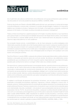 25Form. Doc., Belo Horizonte, v. 04, n. 07, p. 19-38, jul./dez. 2012.
Disponível em http://formacaodocente.autenticaeditora.com.br
de um patrimônio de cultura e conhecimento dos professores como grupo profissional; e para contribuir
nas discussões em torno dos problemas educativos (ABREU; ALMEIDA, 2008).
Estamos de acordo com Ghedin e Almeida (2008) quando afirmam que, para avançar no campo da formação
inicial de professores, é preciso aliar o processo e o produto da aprendizagem mediante um movimento
dialético que considera e articula a “pesquisa como formação, a formação para a pesquisa, a prática da
pesquisa na formação e a formação na prática articulada aos processos investigativos”.
Todavia, embora reconheçamos o papel da pesquisa na formação e na prática docente e a sua importância
para a aproximação e o conhecimento da realidade educacional e da relação teoria e prática, concordamos
com Diniz-Pereira e Lacerda (2009) quando afirmam que o desenvolvimento de pesquisas na prática
docente é algo ainda polêmico no meio acadêmico.
Na concepção desses autores, a possibilidade ou não de haver pesquisas na prática pedagógica está
relacionada a questões de poder, pois ainda há pesquisadores que encaram a pesquisa na prática docente
como algo que possa competir com a pesquisa acadêmica e abalar sua legitimidade. Muitos acadêmicos
consideram a pesquisa científica como modelo para a investigação do professor. Aí parece residir a razão
da discórdia, pois, para alguns teóricos, essa investigação pode se configurar como qualquer outra coisa
exceto como pesquisa científica.
Para Diniz-Pereira e Lacerda (2009), a pesquisa do professor da educação básica sobre a prática docente
favorece a discussão permanente acerca do currículo escolar, da prática e da problemática social,
possibilitando que os professores se firmem enquanto sujeitos responsáveis por sua própria formação,
apoiados pelo conhecimento teórico e consigam refletir sobre seu cotidiano escolar.
Da mesma forma, a pesquisa pode favorecer a emancipação docente, trazendo autonomia aos professores,
que deixam de ser meros executores de ideias pensadas por outros para atuarem e contribuírem na
construção e sistematização do conhecimento produzido por eles, livres das pressões externas. Por
conhecerem as teorias presentes na prática pedagógica, dialogam com o conhecimento teórico produzido
fora do contexto escolar. Ademais, a prática das pesquisas docentes pode fortalecer na escola o trabalho
coletivo entre professores, potencializando suas ações investigativas e contribuindo efetivamente para o
seu desenvolvimento profissional.
É inegável a contribuição da pesquisa nos processos formativos, uma vez que a prática investigativa
pressupõe a articulação de processos cognitivos, linguísticos, criativos, dialógicos e outros mais. A
pesquisa, portanto, interfere positivamente na constituição dos saberes docentes e na compreensão de sua
própria prática profissional. Favorece a tessitura de uma escola em que o conhecimento produzido passa
a ser sistematizado, discutido, socializado – uma escola em que as proposições externas se misturam às
proposições internas. Por fim, do ponto de vista político, a pesquisa na prática docente também pode ser
vista como um movimento contra-hegemônico que contribui para a ruptura de uma determinada forma de
saber e poder (DINIZ-PEREIRA, 2002). Socializando os saberes oriundos da prática, e tomando a teoria
como texto cuja serventia é a interlocução com esses saberes, a prática investigativa na escola favorece
o esfacelamento de uma relação endurecida, em que tradicionalmente a teoria era tomada como texto a
ser transformado em método e aplicado na prática (DINIZ-PEREIRA; LACERDA, 2009, p. 1234).
 