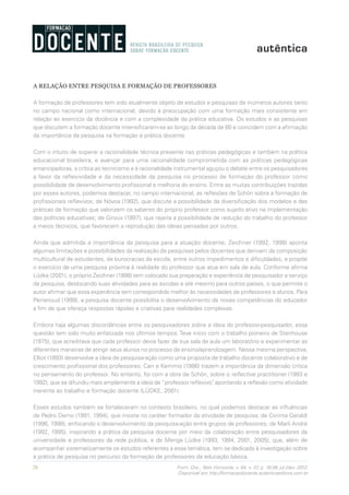 26 Form. Doc., Belo Horizonte, v. 04, n. 07, p. 19-38, jul./dez. 2012.
Disponível em http://formacaodocente.autenticaeditora.com.br
A RELAÇÃO ENTRE PESQUISA E FORMAÇÃO DE PROFESSORES
A formação de professores tem sido atualmente objeto de estudos e pesquisas de inúmeros autores tanto
no campo nacional como internacional, devido à preocupação com uma formação mais consistente em
relação ao exercício da docência e com a complexidade da prática educativa. Os estudos e as pesquisas
que discutem a formação docente intensificaram-se ao longo da década de 80 e coincidem com a afirmação
da importância da pesquisa na formação e prática docente.
Com o intuito de superar a racionalidade técnica presente nas práticas pedagógicas e também na política
educacional brasileira, e avançar para uma racionalidade comprometida com as práticas pedagógicas
emancipadoras, a crítica ao tecnicismo e à racionalidade instrumental aguçou o debate entre os pesquisadores
a favor da reflexividade e da necessidade da pesquisa no processo de formação do professor como
possibilidade de desenvolvimento profissional e melhoria do ensino. Entre as muitas contribuições trazidas
por esses autores, podemos destacar, no campo internacional, as reflexões de Schön sobre a formação de
profissionais reflexivos; de Nóvoa (1992), que discute a possibilidade da diversificação dos modelos e das
práticas de formação que valorizem os saberes do próprio professor como sujeito ativo na implementação
das políticas educativas; de Giroux (1997), que rejeita a possibilidade de redução do trabalho do professor
a meios técnicos, que favorecem a reprodução das ideias pensadas por outros.
Ainda que admitida a importância da pesquisa para a atuação docente, Zeichner (1992, 1998) aponta
algumas limitações e possibilidades da realização de pesquisas pelos docentes que derivam da composição
multicultural de estudantes, de burocracias da escola, entre outros impedimentos e dificuldades, e propõe
o exercício de uma pesquisa próxima à realidade do professor que atua em sala de aula. Conforme afirma
Lüdke (2001), o próprio Zeichner (1998) tem colocado sua preparação e experiência de pesquisador a serviço
da pesquisa, deslocando suas atividades para as escolas e até mesmo para outros países, o que permite o
autor afirmar que essa experiência tem correspondido melhor às necessidades de professores e alunos. Para
Perrenoud (1999), a pesquisa docente possibilita o desenvolvimento de novas competências do educador
a fim de que ofereça respostas rápidas e criativas para realidades complexas.
Embora haja algumas discordâncias entre os pesquisadores sobre a ideia do professor-pesquisador, essa
questão tem sido muito enfatizada nos últimos tempos. Teve início com o trabalho pioneiro de Stenhouse
(1975), que acreditava que cada professor devia fazer de sua sala de aula um laboratório e experimentar as
diferentes maneiras de atingir seus alunos no processo de ensino/aprendizagem. Nessa mesma perspectiva,
Elliot (1993) desenvolve a ideia de pesquisa-ação como uma proposta de trabalho docente colaborativo e de
crescimento profissional dos professores; Carr e Kemmis (1986) trazem a importância da dimensão crítica
no pensamento do professor. No entanto, foi com a obra de Schön, sobre o reflective practitioner (1983 e
1992), que se difundiu mais amplamente a ideia de “professor reflexivo”, apontando a reflexão como atividade
inerente ao trabalho e formação docente (LÜDKE, 2001).
Esses estudos também se fortaleceram no contexto brasileiro, no qual podemos destacar as influências
de Pedro Demo (1991, 1994), que insiste no caráter formador da atividade de pesquisa; de Corinta Geraldi
(1996, 1998), enfocando o desenvolvimento da pesquisa-ação entre grupos de professores; de Marli André
(1992, 1995), inspirando a prática da pesquisa docente por meio da colaboração entre pesquisadores da
universidade e professores da rede pública, e de Menga Lüdke (1993, 1994, 2001, 2005), que, além de
acompanhar sistematicamente os estudos referentes a essa temática, tem se dedicado à investigação sobre
a prática de pesquisa no percurso da formação de professores da educação básica.
 