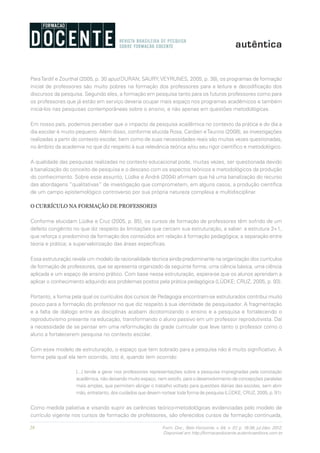 28 Form. Doc., Belo Horizonte, v. 04, n. 07, p. 19-38, jul./dez. 2012.
Disponível em http://formacaodocente.autenticaeditora.com.br
ParaTardif e Zourthal (2005, p. 30 apud DURAN; SAURY;VEYRUNES, 2005, p. 38), os programas de formação
inicial de professores são muito pobres na formação dos professores para a leitura e decodificação dos
discursos da pesquisa. Segundo eles, a formação em pesquisa tanto para os futuros professores como para
os professores que já estão em serviço deveria ocupar mais espaço nos programas acadêmicos e também
iniciá-los nas pesquisas contemporâneas sobre o ensino, e não apenas em questões metodológicas.
Em nosso país, podemos perceber que o impacto da pesquisa acadêmica no contexto da prática e do dia a
dia escolar é muito pequeno. Além disso, conforme elucida Rosa, Cardieri eTaurino (2008), as investigações
realizadas a partir do contexto escolar, bem como de suas necessidades reais são muitas vezes questionadas,
no âmbito da academia no que diz respeito à sua relevância teórica e/ou seu rigor científico e metodológico.
A qualidade das pesquisas realizadas no contexto educacional pode, muitas vezes, ser questionada devido
à banalização do conceito de pesquisa e o descaso com os aspectos teóricos e metodológicos da produção
do conhecimento. Sobre esse assunto, Lüdke e André (2004) afirmam que há uma banalização do recurso
das abordagens “qualitativas” de investigação que comprometem, em alguns casos, a produção científica
de um campo epistemológico controverso por sua própria natureza complexa e multidisciplinar.
O CURRÍCULO NA FORMAÇÃO DE PROFESSORES
Conforme elucidam Lüdke e Cruz (2005, p. 85), os cursos de formação de professores têm sofrido de um
defeito congênito no que diz respeito às limitações que cercam sua estruturação, a saber: a estrutura 3+1,
que reforça o predomínio da formação dos conteúdos em relação à formação pedagógica; a separação entre
teoria e prática; a supervalorização das áreas específicas.
Essa estruturação revela um modelo da racionalidade técnica ainda predominante na organização dos currículos
de formação de professores, que se apresenta organizado da seguinte forma: uma ciência básica, uma ciência
aplicada e um espaço de ensino prático. Com base nessa estruturação, espera-se que os alunos aprendam a
aplicar o conhecimento adquirido aos problemas postos pela prática pedagógica (LÜDKE; CRUZ, 2005, p. 93).
Portanto, a forma pela qual os currículos dos cursos de Pedagogia encontram-se estruturados contribui muito
pouco para a formação do professor no que diz respeito à sua identidade de pesquisador. A fragmentação
e a falta de diálogo entre as disciplinas acabam dicotomizando o ensino e a pesquisa e fortalecendo o
reprodutivismo presente na educação, transformando o aluno passivo em um professor reprodutivista. Daí
a necessidade de se pensar em uma reformulação da grade curricular que leve tanto o professor como o
aluno a fortalecerem pesquisa no contexto escolar.
Com esse modelo de estruturação, o espaço que tem sobrado para a pesquisa não é muito significativo. A
forma pela qual ela tem ocorrido, isto é, quando tem ocorrido:
[...] tende a gerar nos professores representações sobre a pesquisa impregnadas pela conotação
acadêmica, não deixando muito espaço, nem estofo, para o desenvolvimento de concepções paralelas
mais amplas, que permitam abrigar o trabalho voltado para questões diárias das escolas, sem abrir
mão, entretanto, dos cuidados que devem nortear toda forma de pesquisa (LÜDKE; CRUZ, 2005, p. 91).
Como medida paliativa e visando suprir as carências teórico-metodológicas evidenciadas pelo modelo de
currículo vigente nos cursos de formação de professores, são oferecidos cursos de formação continuada,
 