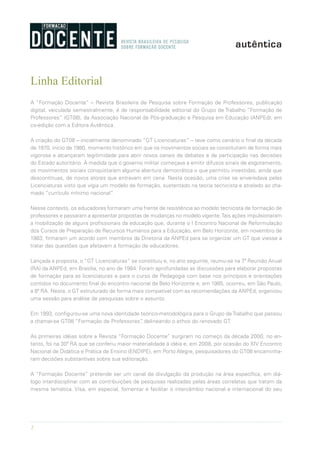 2
Linha Editorial
A “Formação Docente” – Revista Brasileira de Pesquisa sobre Formação de Professores, publicação
digital, veiculada semestralmente, é de responsabilidade editorial do Grupo de Trabalho “Formação de
Professores” (GT08), da Associação Nacional de Pós-graduação e Pesquisa em Educação (ANPEd), em
co-edição com a Editora Autêntica.
A criação do GT08 – inicialmente d­enominado “GT Licenciaturas” – teve como cenário o final da década
de 1970, início de 1980, momento histórico em que os movimentos sociais se constituíram de forma mais
vigorosa e alcançaram legitimidade para abrir novos canais de debates e de participação nas decisões
do Estado autoritário. À medida que o governo militar começava a emitir difusos sinais de esgotamento,
os movimentos sociais conquistaram alguma abertura democrática o que permitiu investidas, ainda que
descontínuas, de novos atores que entravam em cena. Nesta ocasião, uma crise se enveredava pelas
Licenciaturas visto que vigia um modelo de formação, sustentado na teoria tecnicista e atrelado ao cha-
mado “currículo mínimo nacional”.
Nesse contexto, os educadores formaram uma frente de resistência ao modelo tecnicista de formação de
professores e passaram a apresentar propostas de mudanças no modelo vigente.Tais ações impulsionaram
a mobilização de alguns profissionais da educação que, durante o I Encontro Nacional de Reformulação
dos Cursos de Preparação de Recursos Humanos para a Educação, em Belo Horizonte, em novembro de
1983, firmaram um acordo com membros da Diretoria da ANPEd para se organizar um GT que viesse a
tratar das questões que afetavam a formação de educadores.
Lançada a proposta, o “GT Licenciaturas” se constituiu e, no ano seguinte, reuniu-se na 7ª Reunião Anual
(RA) da ANPEd, em Brasília, no ano de 1984. Foram aprofundadas as discussões para elaborar propostas
de formação para as licenciaturas e para o curso de Pedagogia com base nos princípios e orientações
contidos no documento final do encontro nacional de Belo Horizonte e, em 1985, ocorreu, em São Paulo,
a 8ª RA. Nesta, o GT estruturado de forma mais compatível com as recomendações da ANPEd, organizou
uma sessão para análise de pesquisas sobre o assunto.
Em 1993, configurou-se uma nova identidade teórico-metodológica para o Grupo deTrabalho que passou
a chamar-se GT08 “Formação de Professores”, delineando o ethos do renovado GT.
As primeiras idéias sobre a Revista “Formação Docente” surgiram no começo da década 2000, no en-
tanto, foi na 30ª RA que se conferiu maior materialidade à idéia e, em 2008, por ocasião do XIV Encontro
Nacional de Didática e Prática de Ensino (ENDIPE), em Porto Alegre, pesquisadores do GT08 encaminha-
ram decisões substantivas sobre sua editoração.
A “Formação Docente” pretende ser um canal de divulgação da produção na área específica, em diá-
logo interdisciplinar com as contribuições de pesquisas realizadas pelas áreas correlatas que tratam da
mesma temática. Visa, em especial, fomentar e facilitar o intercâmbio nacional e internacional do seu
 