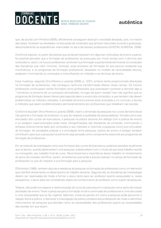 29Form. Doc., Belo Horizonte, v. 04, n. 07, p. 19-38, jul./dez. 2012.
Disponível em http://formacaodocente.autenticaeditora.com.br
que, de acordo com Pimenta (2005), dificilmente conseguem alcançar o resultado desejado, pois, na maioria
das vezes, focalizam as atividades na discussão de conteúdos que já foram discutidos durante a graduação,
desconsiderando as experiências vivenciadas no dia a dia desses professores (GHEDIN; ALMEIDA, 2008).
Conforme exposto, e a partir de práticas que ainda permanecem em algumas instituições de ensino superior,
foi possível perceber que a formação de professores se preocupou por muito tempo com o domínio dos
conteúdos e, assim, os futuros professores concluíam sua formação supostamente dominando os conteúdos
das disciplinas que iriam ministrar. Contudo, esse processo de formação foi aos poucos revelando sua
insuficiência, e os programas de formação profissional, baseados no modelo da racionalidade técnica,
acabaram minimizando os conteúdos e intensificando os métodos e as técnicas de ensino.
Essa mudança, segundo Diniz-Pereira e Lacerda (2009, p. 1237), embora tenha proporcionado alterações
na formação de professores, não conseguiu nenhuma transformação efetiva nesse campo. Os futuros
professores continuavam sendo formados como profissionais que precisavam conhecer e dominar algo e
“manter-se no extremo de um processo verticalizado, no lugar de quem recebe”. Isso não significa que os
programas de formação devam deixar para segundo plano o ensino dos conteúdos, e que também não devam
problematizar os métodos utilizados. A atividade de ensino precisa estar articulada a um currículo, a teorias
e métodos que sejam problematizados permanentemente por profissionais que trabalham nas escolas.
Conforme elucidam Diniz-Pereira e Lacerda (2009), inserir a dimensão da pesquisa nos cursos de licenciatura
não garante a formação do professor no que diz respeito à qualidade de pesquisadores.Tomada como eixo
articulador dos cursos de licenciatura, a pesquisa na prática docente em diálogo com a prática de ensino
e os estágios supervisionados pode trazer ressignificações das disciplinas de conteúdo, minimizando o
enfoque anteriormente dado aos conteúdos e aos métodos e inserindo a pesquisa como eixo articulador
da formação. As atividades práticas e a articulação entre pesquisa, prática de ensino e estágio também
contribuem para que a pesquisa futuramente seja pensada como componente essencial aos programas de
formação de professores.
Em se tratando da investigação como eixo formativo dos cursos de licenciatura, podemos perceber atualmente
que os alunos, quando desenvolvem uma pesquisa, a desenvolvem com o intuito de que esse trabalho resulte
na monografia, seu trabalho final de curso. Reconhecemos a importância desse trabalho no envolvimento
do aluno da iniciação científica, porém, acreditamos que ainda é preciso avançar no campo da formação de
professores no que diz respeito à sua formação para a pesquisa.
D’Ambrósio (1998), também discute a relevância da pesquisa na formação de professores como um elemento
que interfere diretamente no desempenho do trabalho docente. Segundo ele, as disciplinas de metodologia
devem ser repensadas de modo a formar o aluno tanto para ser professor quanto pesquisador e, nessa
perspectiva, o aluno deve ser considerado objeto do conhecimento do professor como sujeito da pesquisa.
Todavia, não podemos esperar a reestruturação do currículo para assumir a pesquisa como parte de nossas
atividades de ensino.Trazer a pesquisa para a formação inicial e continuada de professores é uma discussão
e uma necessidade que se faz urgente. Ademais, é preciso pensar em como a pesquisa pode aproximar a
relação teoria e prática, e favorecer a investigação da prática cotidiana dos professores de modo a identificar
instrumentos de pesquisa que atendam tanto as necessidades dos professores quanto as necessidades
das escolas em que atuam.
 