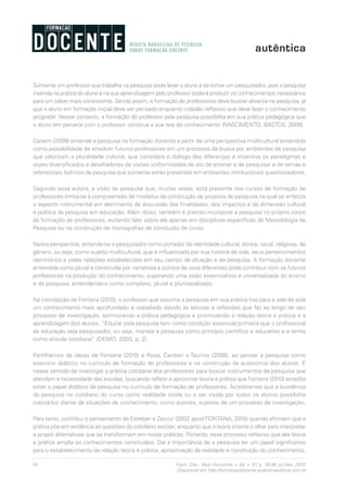 30 Form. Doc., Belo Horizonte, v. 04, n. 07, p. 19-38, jul./dez. 2012.
Disponível em http://formacaodocente.autenticaeditora.com.br
Somente um professor que trabalha na pesquisa pode levar o aluno a se tornar um pesquisador, pois a pesquisa
inserida na prática do aluno e na sua aprendizagem pelo professor poderá produzir os conhecimentos necessários
para um saber mais consistente. Sendo assim, a formação de professores deve buscar alicerce na pesquisa, já
que o aluno em formação inicial deve ser pensado enquanto cidadão reflexivo que deve fazer o conhecimento
progredir. Nesse contexto, a formação do professor pela pesquisa possibilita em sua prática pedagógica que
o aluno em parceria com o professor construa a sua teia do conhecimento (NASCIMENTO; BASTOS, 2008).
Canem (2008) entende a pesquisa na formação docente a partir de uma perspectiva multicultural entendida
como possibilidade de envolver futuros professores em um processo de busca por ambientes de pesquisa
que valorizam a pluralidade cultural, que considera o diálogo das diferenças e incentiva os paradigmas e
vozes diversificados e desafiadores de visões uniformizadas do ato de ensinar e de pesquisar e de temas e
referenciais teóricos de pesquisa que somente estão presentes em ambientes institucionais questionadores.
Segundo essa autora, a visão de pesquisa que, muitas vezes, está presente nos cursos de formação de
professores limita-se à compreensão de modelos de construção de projetos de pesquisa na qual se enfatiza
o aspecto instrumental em detrimento da discussão das finalidades, dos impactos e da dimensão cultural
e política da pesquisa em educação. Além disso, também é preciso incorporar a pesquisa no próprio corpo
da formação de professores, evitando falar sobre ela apenas em disciplinas específicas de Metodologia de
Pesquisa ou na construção de monografias de conclusão de curso.
Nessa perspectiva, entende-se o pesquisador como portador de identidade cultural, étnica, racial, religiosa, de
gênero, ou seja, como sujeito multicultural, que é influenciado por sua história de vida, seus pertencimentos
identitários e pelas relações estabelecidas em seu campo de atuação e de pesquisa. A formação docente
entendida como plural e construída por narrativas e pontos de vista diferentes pode contribuir com os futuros
professores na produção do conhecimento, superando uma visão essencialista e universalizada do ensino
e da pesquisa, entendendo-o como complexo, plural e plurivocalizado.
Na concepção de Fontana (2010), o professor que assume a pesquisa em sua prática traz para a sala de aula
um conhecimento mais aprofundado e reavaliado devido às leituras e reflexões que faz ao longo de seu
processo de investigação, aprimorando a prática pedagógica e promovendo a relação teoria e prática e a
aprendizagem dos alunos. “Educar pela pesquisa tem como condição essencial primeira que o profissional
da educação seja pesquisador, ou seja, maneje a pesquisa como princípio científico e educativo e a tenha
como atitude cotidiana” (DEMO, 2003, p. 2).
Partilhamos da ideias de Fontana (2010) e Rosa, Cardieri e Taurino (2008), ao pensar a pesquisa como
exercício didático no currículo de formação de professores e na construção da autonomia dos alunos. É
nesse sentido de investigar a prática cotidiana dos professores para buscar instrumentos de pesquisa que
atendam a necessidade das escolas, buscando refletir e aproximar teoria e prática que Fontana (2010) acredita
estar o papel didático da pesquisa no currículo de formação de professores. Acreditamos que a existência
da pesquisa no cotidiano do curso como realidade vivida ou a ser vivida por todos os alunos possibilita
colocá-los diante de situações de conhecimento, como autores, sujeitos de um processo de investigação.
Para tanto, contribui o pensamento de Esteban e Zaccur (2002 apud FONTANA, 2010) quando afirmam que a
prática põe em evidência as questões do cotidiano escolar, enquanto que a teoria orienta o olhar para interpretar
e propor alternativas que se transformam em novas práticas. Portanto, esse processo reflexivo que alia teoria
e prática amplia os conhecimentos construídos. Daí a importância de a pesquisa ter um papel significativo
para o estabelecimento da relação teoria e prática, aproximação da realidade e construção do conhecimento.
 