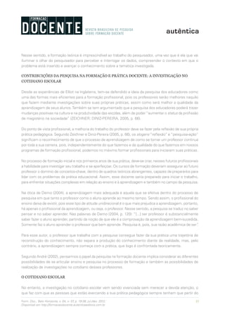 31Form. Doc., Belo Horizonte, v. 04, n. 07, p. 19-38, jul./dez. 2012.
Disponível em http://formacaodocente.autenticaeditora.com.br
Nesse sentido, a formação teórica é imprescindível ao trabalho do pesquisador, uma vez que é ela que vai
iluminar o olhar do pesquisador para perceber e interrogar os dados, compreender o contexto em que o
problema está inserido e avançar o conhecimento sobre a temática investigada.
CONTRIBUIÇÕES DA PESQUISA NA FORMAÇÃO E PRÁTICA DOCENTE: A INVESTIGAÇÃO NO
COTIDIANO ESCOLAR
Desde as experiências de Elliot na Inglaterra, tem-se defendido a ideia da pesquisa dos educadores como
uma das formas mais eficientes para a formação profissional, pois os professores serão melhores naquilo
que fazem mediante investigações sobre suas próprias práticas, assim como será melhor a qualidade da
aprendizagem de seus alunos.Também se tem argumentado que a pesquisa dos educadores poderá trazer
mudanças positivas na cultura e na produtividade das escolas, além de poder “aumentar o status da profissão
de magistério na sociedade” (ZEICHNER; DINIZ-PEREIRA, 2005, p. 66).
Do ponto de vista profissional, a melhoria do trabalho do professor deve se fazer pela reflexão de sua própria
prática pedagógica. Segundo Zeichner e Diniz-Pereira (2005, p. 66), os slogans “reflexão” e “pesquisa-ação”
significam o reconhecimento de que o processo de aprendizagem de como se tornar um professor continua
por toda a sua carreira, pois, independentemente do que fazemos e da qualidade do que fazemos em nossos
programas de formação profissional, podemos no máximo formar profissionais para iniciarem suas práticas.
No processo de formação inicial e nos primeiros anos de sua prática, deve-se criar, nesses futuros profissionais
a habilidade para investigar seu trabalho e se aperfeiçoar. Os cursos de formação deveriam assegurar ao futuro
professor o domínio de conceitos-chave, dentro de quadros teóricos abrangentes, capazes de prepará-los para
lidar com os problemas da prática educacional. Assim, esse docente sairia preparado para iniciar o trabalho,
para enfrentar situações complexas em relação ao ensino e à aprendizagem e também no campo da pesquisa.
Na ótica de Demo (2004), a aprendizagem mais adequada é aquela que se efetiva dentro do processo de
pesquisa em que tanto o professor como o aluno aprende ao mesmo tempo. Sendo assim, o profissional do
ensino deixa de existir, pois esse tipo de atitude unidirecional é o que mais prejudica a aprendizagem, portanto,
há apenas o profissional da aprendizagem, ou seja, o professor. Nesse sentido, a pesquisa se traduz no saber
pensar e no saber aprender. Nas palavras de Demo (2004, p. 120): “[...] ser professor é substancialmente
saber fazer o aluno aprender, partindo da noção de que ele é a comprovação da aprendizagem bem-sucedida.
Somente faz o aluno aprender o professor que bem aprende. Pesquisa é, pois, sua razão acadêmica de ser”.
Para esse autor, o professor que trabalha com a pesquisa consegue fazer da sua prática uma trajetória de
reconstrução do conhecimento, não separa a produção do conhecimento diante da realidade, mas, pelo
contrário, a aprendizagem sempre começa com a prática, que logo é confrontada teoricamente.
Segundo André (2002), pensarmos o papel da pesquisa na formação docente implica considerar as diferentes
possibilidades de se articular ensino e pesquisa no processo de formação e também as possibilidades de
realização de investigações no cotidiano desses professores.
O COTIDIANO ESCOLAR
No entanto, a investigação no cotidiano escolar vem sendo vivenciada sem merecer a devida atenção, o
que faz com que as pessoas que estão exercendo a sua prática pedagógica sempre tenham que partir do
 