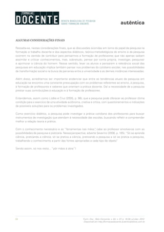 34 Form. Doc., Belo Horizonte, v. 04, n. 07, p. 19-38, jul./dez. 2012.
Disponível em http://formacaodocente.autenticaeditora.com.br
ALGUMAS CONSIDERAÇÕES FINAIS
Ressalta-se, nestas considerações finais, que as discussões ocorridas em torno do papel da pesquisa na
formação e trabalho docente e dos aspectos didáticos, teórico-metodológicos do ensino e da pesquisa
ocorrem no sentido de contribuir para pensarmos a formação de professores que não apenas saibam
assimilar e criticar conhecimentos, mas, sobretudo, pensar por conta própria, investigar, pesquisar
e aprimorar a ciência do homem. Nesse sentido, levar os alunos a pensarem a relevância social das
pesquisas em educação implica também pensar nos problemas do cotidiano escolar, nas possibilidades
de transformação social e na busca de parcerias entre a universidade e as demais instâncias interessadas.
Além disso, acreditamos ser importante evidenciar que entre as tendências atuais de pesquisa em
educação se encontra uma constante preocupação com os problemas referentes ao ensino, à pesquisa,
à formação de professores e saberes que orientam a prática docente. Daí a necessidade de a pesquisa
prestar suas contribuições à educação e à formação de professores.
Entendemos, assim como Lüdke e Cruz (2005, p. 98), que a pesquisa pode oferecer ao professor ótima
condição para o exercício de uma atividade autônoma, criativa e crítica, com questionamentos e indicações
de possíveis soluções para os problemas investigados.
Como exercício didático, a pesquisa pode investigar a prática cotidiana dos professores para buscar
instrumentos de investigação que atendam à necessidade das escolas, buscando refletir e compreender
melhor a relação teoria e prática.
Com o conhecimento necessário e as “ferramentas nas mãos”, cabe ao professor envolver-se com as
possibilidades de pesquisa e praticá-la. Nessa perspectiva, adverte Severino (2006, p. 185), “Só se aprende
ciência, praticando a ciência; só se pratica a ciência, praticando a pesquisa e só se pratica a pesquisa,
trabalhando o conhecimento a partir das fontes apropriadas a cada tipo de objeto”.
Sendo assim, só nos resta... “pôr mãos à obra”!
 