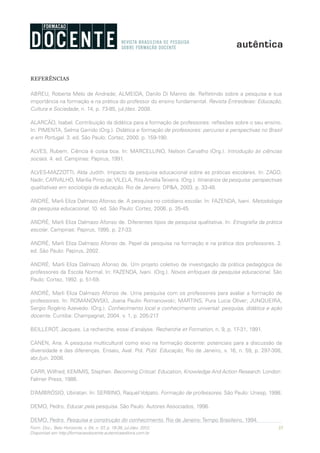 35Form. Doc., Belo Horizonte, v. 04, n. 07, p. 19-38, jul./dez. 2012.
Disponível em http://formacaodocente.autenticaeditora.com.br
REFERÊNCIAS
ABREU, Roberta Melo de Andrade; ALMEIDA, Danilo Di Manno de. Refletindo sobre a pesquisa e sua
importância na formação e na prática do professor do ensino fundamental. Revista Entreideias: Educação,
Cultura e Sociedade, n. 14, p. 73-85, jul./dez. 2008.
ALARCÃO, Isabel. Contribuição da didática para a formação de professores: reflexões sobre o seu ensino.
In: PIMENTA, Selma Garrido (Org.). Didática e formação de professores: percurso e perspectivas no Brasil
e em Portugal. 3. ed. São Paulo: Cortez, 2000. p. 159-190.
ALVES, Rubem. Ciência é coisa boa. In: MARCELLINO, Nelson Carvalho (Org.). Introdução às ciências
sociais. 4. ed. Campinas: Papirus, 1991.
ALVES-MAZZOTTI, Alda Judith. Impacto da pesquisa educacional sobre as práticas escolares. In: ZAGO,
Nadir; CARVALHO, Marília Pinto de;VILELA, Rita AméliaTeixeira. (Org.). Itinerários de pesquisa: perspectivas
qualitativas em sociologia da educação. Rio de Janeiro: DP&A, 2003. p. 33-48.
ANDRÉ, Marli Eliza Dalmazo Afonso de. A pesquisa no cotidiano escolar. In: FAZENDA, Ivani. Metodologia
da pesquisa educacional. 10. ed. São Paulo: Cortez, 2006. p. 35-45.
ANDRÉ, Marli Eliza Dalmazo Afonso de. Diferentes tipos de pesquisa qualitativa. In: Etnografia da prática
escolar. Campinas: Papirus, 1995. p. 27-33.
ANDRÉ, Marli Eliza Dalmazo Afonso de. Papel da pesquisa na formação e na prática dos professores. 2.
ed. São Paulo: Papirus, 2002.
ANDRÉ, Marli Eliza Dalmazo Afonso de. Um projeto coletivo de investigação da prática pedagógica de
professores da Escola Normal. In: FAZENDA, Ivani. (Org.). Novos enfoques da pesquisa educacional. São
Paulo: Cortez, 1992. p. 51-59.
ANDRÉ, Marli Eliza Dalmazo Afonso de. Uma pesquisa com os professores para avaliar a formação de
professores. In: ROMANOWSKI, Joana Paulin Romanowski; MARTINS, Pura Lucia Oliver; JUNQUEIRA,
Sergio Rogério Azevedo. (Org.). Conhecimento local e conhecimento universal: pesquisa, didática e ação
docente. Curitiba: Champagnat, 2004. v. 1, p. 205-217.
BEILLEROT, Jacques. La recherche, essai d’analyse. Recherche et Formation, n. 9, p. 17-31, 1991.
CANEN, Ana. A pesquisa multicultural como eixo na formação docente: potenciais para a discussão da
diversidade e das diferenças. Ensaio, Aval. Pol. Públ. Educação, Rio de Janeiro, v. 16, n. 59, p. 297-308,
abr./jun. 2008.
CARR,Wilfred; KEMMIS, Stephen. Becoming Critical: Education, Knowledge And Action Research. London:
Falmer Press, 1986.
D’AMBRÓSIO, Ubiratan. In: SERBINO, Raquel Volpato. Formação de professores. São Paulo: Unesp, 1998.
DEMO, Pedro. Educar pela pesquisa. São Paulo: Autores Associados, 1996.
DEMO, Pedro. Pesquisa e construção do conhecimento. Rio de Janeiro: Tempo Brasileiro, 1994.
 