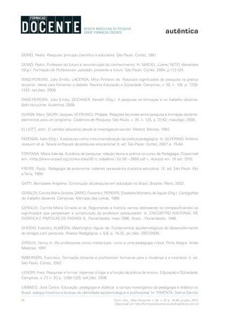 36 Form. Doc., Belo Horizonte, v. 04, n. 07, p. 19-38, jul./dez. 2012.
Disponível em http://formacaodocente.autenticaeditora.com.br
DEMO, Pedro. Pesquisa: princípio científico e educativo. São Paulo: Cortez, 1991.
DEMO, Pedro. Professor do futuro e reconstrução do conhecimento. In: MACIEL, Lizete; NETO, Alexandre
(Org.). Formação de Professores: passado, presente e futuro. São Paulo: Cortez, 2004, p.113-124.
DINIZ-PEREIRA, Julio Emílio; LACERDA, Mitsi Pinheiro de. Possíveis significados da pesquisa na prática
docente: ideias para fomentar o debate. Revista Educação e Sociedade, Campinas, v. 30, n. 109, p. 1229-
1242, set./dez. 2009.
DINIZ-PEREIRA, Julio Emílio; ZEICHNER, Keneth (Org.). A pesquisa na formação e no trabalho docente.
Belo Horizonte: Autêntica, 2008.
DURAN, Marc; SAURY, Jacques;VEYRUNES, Philippe. Relações fecundas entre pesquisa e formação docente:
elementos para um programa. Cadernos de Pesquisa, São Paulo, v. 35, n. 125, p. 37-62, maio/ago. 2005.
ELLIOTT, John. El cambio educativo desde la investigación-acción. Madrid: Morata, 1993.
FAZENDA, Ivani (Org.). A pesquisa como instrumentalização da prática pedagógica. In: SEVERINO, Antônio
Joaquim et al. Novos enfoques da pesquisa educacional. 6. ed. São Paulo: Cortez, 2007. p. 75-84.
FONTANA, Maria Iolanda. A prática de pesquisa: relação teoria e prática no curso de Pedagogia. Disponível
em: <http://www.anped.org.br/reuniões/30 rc trabalhos / Gt 08 – 2858 pdf >. Acesso em: 18 set. 2010.
FREIRE, Paulo. Pedagogia da autonomia: saberes necessários à prática educativa. 12. ed. São Paulo: Paz
e Terra, 1999.
GATTI, Bernadete Angelina. Construção da pesquisa em educação no Brasil. Brasília: Plano, 2002.
GERALDI, Corinta Maria Grisolia; DARIO, Fiorentini; PEREIRA, Elisabete Monteiro de Aguiar (Org.). Cartografias
do trabalho docente. Campinas: Mercado das Letras, 1998.
GERALDI, Corinta Maria Grisolia et al. Registrando a história vamos delineando (e complexificando) os
significados que perpassam a constituição do professor pesquisador. In: ENCONTRO NACIONAL DE
DIDÁTICA E PRÁTICAS DE ENSINO, 8., Florianópolis, maio 1996. Anais... Florianópolis, 1996.
GHEDIN, Evandro; ALMEIDA, Washington Aguiar de. Fundamentos epistemológicos do desenvolvimento
do estágio com pesquisa. Poiésis Pedagógica, v. 5-6, p. 15-32, jan./dez. 2007/2008.
GIROUX, Henry A. Os professores como intelectuais: rumo a uma pedagogia crítica. Porto Alegre: Artes
Médicas, 1997.
IMBERNÓN, Francisco. Formação docente e profissional: formar-se para a mudança e a incerteza. 3. ed.
São Paulo: Cortez, 2002.
LENOIR,Yves. Pesquisar e formar: repensar o lugar e a função da prática de ensino. Educação e Sociedade,
Campinas, v. 27, n. 97, p. 1299-1325, set./dez. 2006.
LIBÂNEO, José Carlos. Educação: pedagogia e didática: o campo investigativo da pedagogia e didática no
Brasil: esboço histórico e buscas de identidade epistemológica e profissional. In: PIMENTA, Selma Garrido
 