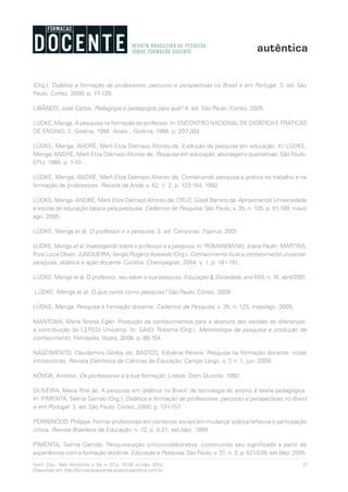 37Form. Doc., Belo Horizonte, v. 04, n. 07, p. 19-38, jul./dez. 2012.
Disponível em http://formacaodocente.autenticaeditora.com.br
(Org.). Didática e formação de professores: percurso e perspectivas no Brasil e em Portugal. 3. ed. São
Paulo: Cortez, 2000. p. 77-129.
LIBÂNEO, José Carlos. Pedagogia e pedagogos para quê? 8. ed. São Paulo: Cortez, 2005.
LÜDKE, Menga. A pesquisa na formação do professor. In: ENCONTRO NACIONAL DE DIDÁTICA E PRÁTICAS
DE ENSINO, 7., Goiânia, 1994. Anais... Goiânia, 1994. p. 297-303.
LÜDKE, Menga; ANDRÉ, Marli Eliza Dalmazo Afonso de. Evolução da pesquisa em educação. In: LÜDKE,
Menga; ANDRÉ, Marli Eliza Dalmazo Afonso de. Pesquisa em educação: abordagens qualitativas. São Paulo:
EPU, 1986. p. 1-10.
LÜDKE, Menga; ANDRÉ, Marli Eliza Dalmazo Afonso de. Combinando pesquisa e prática no trabalho e na
formação de professores. Revista da Ande, v. 62, n. 2, p. 123-154, 1992.
LÜDKE, Menga; ANDRÉ, Marli Eliza Dalmazo Afonso de; CRUZ, Giseli Barreto da. Aproximando Universidade
e escola de educação básica pela pesquisa. Cadernos de Pesquisa, São Paulo, v. 35, n. 125, p. 81-109, maio/
ago. 2005.
LÜDKE, Menga et al. O professor e a pesquisa. 5. ed. Campinas: Papirus, 2001.
LÜDKE, Menga et al. Investigando sobre o professor e a pesquisa. In: ROMANOWSKI, Joana Paulin; MARTINS,
Pura Lucia Oliver; JUNQUEIRA, Sergio Rogério Azevedo (Org.). Conhecimento local e conhecimento universal:
pesquisa, didática e ação docente. Curitiba: Champagnat, 2004. v. 1, p. 181-191.
LÜDKE, Menga et al. O professor, seu saber e sua pesquisa. Educação & Sociedade, ano XXII, n. 74, abril/2001.
LÜDKE, Menga et al. O que conta como pesquisa? São Paulo: Cortez, 2009.
LÜDKE, Menga. Pesquisa e formação docente. Cadernos de Pesquisa, v. 35, n. 125, maio/ago. 2005.
MANTOAN, Maria Teresa Eglér. Produção de conhecimentos para a abertura das escolas às diferenças:
a contribuição do LEPED/ Unicamp. In: GAIO, Roberta (Org.). Metodologia de pesquisa e produção de
conhecimento. Petrópolis: Vozes, 2008. p. 88-104.
NASCIMENTO, Claudemiro Godoy do; BASTOS, Edivânia Pereira. Pesquisa na formação docente: notas
introdutórias. Revista Eletrônica de Ciências da Educação, Campo Largo, v. 7, n. 1, jun. 2008.
NÓVOA, Antônio. Os professores e a sua formação. Lisboa: Dom Quixote, 1992.
OLIVEIRA, Maria Rita de. A pesquisa em didática no Brasil: da tecnologia do ensino à teoria pedagógica.
In: PIMENTA, Selma Garrido (Org.). Didática e formação de professores: percurso e perspectivas no Brasil
e em Portugal. 3. ed. São Paulo: Cortez, 2000. p. 131-157.
PERRENOUD, Philippe. Formar professores em contextos sociais em mudança: prática reflexiva e participação
crítica. Revista Brasileira de Educação, n. 12, p. 5-21, set./dez. 1999.
PIMENTA, Selma Garrido. Pesquisa-ação crítico-colaborativa: construindo seu significado a partir de
experiências com a formação docente. Educação e Pesquisa, São Paulo, v. 31, n. 3, p. 521-539, set./dez. 2005.
 