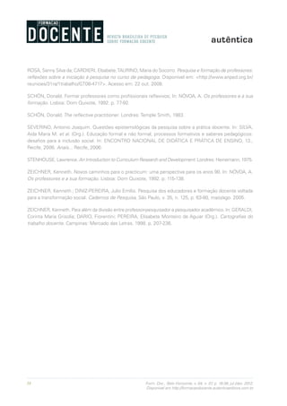 38 Form. Doc., Belo Horizonte, v. 04, n. 07, p. 19-38, jul./dez. 2012.
Disponível em http://formacaodocente.autenticaeditora.com.br
ROSA, Sanny Silva da; CARDIERI, Elsabete;TAURINO, Maria do Socorro. Pesquisa e formação de professores:
reflexões sobre a iniciação à pesquisa no curso de pedagogia. Disponível em: <http://www.anped.org.br/
reunioes/31ra/1trabalho/GT08-4717>. Acesso em: 22 out. 2008.
SCHÖN, Donald. Formar professores como profissionais reflexivos; In: NÓVOA, A. Os professores e a sua
formação. Lisboa: Dom Quixote, 1992. p. 77-92.
SCHÖN, Donald. The reflective practitioner. Londres: Temple Smith, 1983.
SEVERINO, Antonio Joaquim. Questões epistemológicas da pesquisa sobre a prática docente. In: SILVA,
Aida Maria M. et al. (Org.). Educação formal e não formal, processos formativos e saberes pedagógicos:
desafios para a inclusão social. In: ENCONTRO NACIONAL DE DIDÁTICA E PRÁTICA DE ENSINO, 13.,
Recife, 2006. Anais... Recife, 2006.
STENHOUSE, Lawrence. An Introduction to Curriculum Research and Development. Londres: Heinemann, 1975.
ZEICHNER, Kenneth. Novos caminhos para o practicum: uma perspectiva para os anos 90. In: NÓVOA, A.
Os professores e a sua formação. Lisboa: Dom Quixote, 1992. p. 115-138.
ZEICHNER, Kenneth.; DINIZ-PEREIRA, Julio Emílio. Pesquisa dos educadores e formação docente voltada
para a transformação social. Cadernos de Pesquisa, São Paulo, v. 35, n. 125, p. 63-80, maio/ago. 2005.
ZEICHNER, Kenneth. Para além da divisão entre professor-pesquisador e pesquisador acadêmico. In: GERALDI,
Corinta Maria Grisolia; DARIO, Fiorentini; PEREIRA, Elisabete Monteiro de Aguiar (Org.). Cartografias do
trabalho docente. Campinas: Mercado das Letras, 1998. p. 207-236.
 