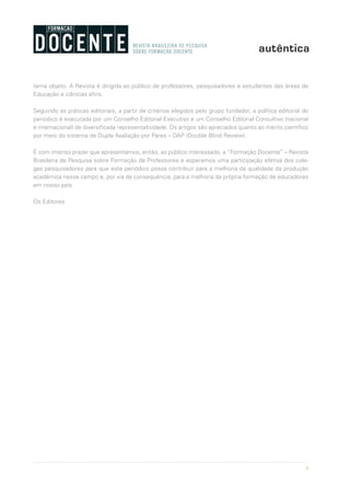 3
tema objeto. A Revista é dirigida ao público de professores, pesquisadores e estudantes das áreas de
Educação e ciências afins.
Seguindo as práticas editoriais, a partir de critérios elegidos pelo grupo fundador, a política editorial do
periódico é executada por um Conselho Editorial Executivo e um Conselho Editorial Consultivo (nacional
e internacional) de diversificada representatividade. Os artigos são apreciados quanto ao mérito científico
por meio do sistema de Dupla Avaliação por Pares – DAP (Double Blind Review).
É com imenso prazer que apresentamos, então, ao público interessado, a “Formação Docente” – Revista
Brasileira de Pesquisa sobre Formação de Professores e esperamos uma participação efetiva dos cole-
gas pesquisadores para que este periódico possa contribuir para a melhoria da qualidade da produção
acadêmica nesse campo e, por via de consequência, para a melhoria da própria formação de educadores
em nosso país.
Os Editores
 