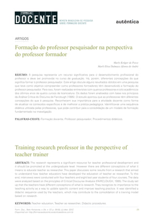 39Form. Doc., Belo Horizonte, v. 04, n. 07, p. 39-50, jul./dez. 2012.
Disponível em http://formacaodocente.autenticaeditora.com.br
ARTIGOS
Formação do professor pesquisador na perspectiva
do professor formador
Marly Krüger de Pesce
Marli Elisa Dalmazo Afonso de André
RESUMO: A pesquisa representa um recurso significativo para o desenvolvimento profissional do
professor e deve ser promovida no curso de graduação. Há, porém, diferentes concepções do que
significa formar o professor pesquisador. Este artigo discute alguns resultados obtidos em uma pesquisa
que teve como objetivo compreender como professores formadores têm desenvolvido a formação do
professor pesquisador. Para isso, foram realizadas entrevistas com quatros professores e oito acadêmicos
dos últimos anos de quatro cursos de licenciatura. Os dados foram analisados com base nos princípios
da Análise Crítica do Discurso de Fairclough (1995). O estudo apontou que as professoras têm diferentes
concepções do que é pesquisa. Reconhecem sua importância para a atividade docente como forma
de atualizar os conteúdos específicos e de melhorar a prática pedagógica. Identifica-se uma sequência
didática utilizada pelas professoras, que pode contribuir para a consolidação de um modelo de formação
fundamentado na investigação.
PALAVRAS-CHAVE: Formação docente; Professor pesquisador; Procedimentos didáticos.
Training research professor in the perspective of
teacher trainer
ABSTRACT: The research represents a significant resource for teacher professional development and
it should be promoted at the undergraduate level. However there are different conceptions of what it
means to educate teacher as researcher. This paper discusses some results from a research that aimed
to understand how teacher educators have developed the education of teacher as researcher. To this
end, interviews were conducted with four teachers and eight last year students of four courses.The data
were analyzed based on the principles of Critical Discourse Analysis (FAIRCLOUGH, 1995).The study set
up that the teachers have different conceptions of what is research.They recognize its importance to the
teaching activity as a way to update specific content and improve teaching practice. It was identified a
didactic sequence used by the teachers, which may contribute to the consolidation of a training model
based on research.
KEYWORDS: Teacher education; Teacher as researcher; Didactic procedures.
 