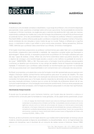 40 Form. Doc., Belo Horizonte, v. 04, n. 07, p. 39-50, jul./dez. 2012.
Disponível em http://formacaodocente.autenticaeditora.com.br
INTRODUÇÃO
A docência é uma atividade complexa e desafiadora, o que exige do professor uma constante disposição
para aprender, inovar, questionar e investigar sobre como e por que ensinar. Numa sociedade de constantes
mudanças e infinitas incertezas, as exigências para o exercício da docência têm sido cada vez maiores,
ocasionando a avaliação do modelo dos cursos de formação de professores e do perfil do profissional que
se pretende formar. Uma das possibilidades tem sido a formação do professor reflexivo e pesquisador.
ParaTardif (2002), a prática reflexiva pode ajudar o professor a responder às situações incertas e flutuantes,
dando condições de criar soluções e novos modos de agir no mundo. Todavia, a reflexão por si significa
pouco, o importante é sobre o que refletir e como ocorre esse processo. Nessa perspectiva, Zeichner
(1992), defende que o professor deve sistematizar sua reflexão, tornando-a investigativa.
A formação inicial deve proporcionar ao professor conhecimentos para saber lidar com a complexidade
da profissão, preparando-o para entender a realidade, dar respostas e projetar ações que favoreçam a
aprendizagem. Nesse sentido, é necessário proporcionar ao professor em formação subsídios para que
ele seja “capaz de analisar, criticar, refletir de uma forma sistemática sobre sua prática docente, com
o objetivo de conseguir uma transformação escolar e social e uma melhora na qualidade do ensinar e
de inovar” (IMBERNÓN, 1994, p. 50). Para esse autor, a formação inicial do professor precisa ajudá-lo
a enfrentar os desafios que irá encontrar no seu campo de trabalho frente às frequentes mudanças da
realidade. É necessário que o professor saiba entender as transformações que ocorrem na sociedade
a fim de que possa atuar com responsabilidade e com compromisso com a educação dos seus alunos.
No Brasil, as propostas curriculares dos cursos de formação inicial têm apresentado poucos avanços com
relação a favorecer sólidos conhecimentos teórico-práticos para atuar no campo de trabalho. Por essa
razão, segundo Gatti (2010), deve haver uma revolução nas estruturas institucionais, nos currículos e nos
conteúdos formativos para que a formação docente responda às demandas da educação básica. Para
que essa revolução aconteça, é preciso que os cursos de formação de professores deixem de ter seu
currículo fundamentado em uma concepção transmissiva de conhecimento. Entre as várias propostas que
objetivam superar essa concepção, a de formação do professor pesquisador é uma das mais significativas.
PROFESSOR PESQUISADOR
A escola que foi pensada em outro momento histórico, com função clara de transmitir a cultura e o
conhecimento construído pela humanidade às novas gerações, vê seu papel sendo questionado, já que
[...] era um espaço de transmissão cultural cuja cultura se distinguia claramente do afora e se
sustentava numa aliança entre o Estado e as famílias, na atualidade a escola compete com outras
agências culturais como os meios de comunicação de massas e a internet para a transmissão
de saberes, a formação intelectual e a educação da sensibilidade das crianças e adolescentes. E
compete em condições desvantajosas, já que, por suas características “duras”, por sua gramática
estruturante, a escola se mostra menos permeável a essas novas configurações da fluidez e da
incerteza (DUSSEL, 2009, p. 375).
Portanto, já não é suficiente uma formação docente cujo modelo está fundamentado na herança cultural
moderna, estando pautada na lógica da racionalidade e na disciplinaridade, isto é, na fragmentação dos
saberes em disciplinas, que é resultado de um conjunto de razões sociais e históricas. Nóvoa (1992)
 