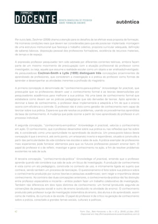 42 Form. Doc., Belo Horizonte, v. 04, n. 07, p. 39-50, jul./dez. 2012.
Disponível em http://formacaodocente.autenticaeditora.com.br
Por outro lado, Zeichner (2008) chama a atenção para os desafios de se efetivar essa proposta de formação.
Há inúmeras condições reais que devem ser consideradas para que ela possa ser implantada: montagem
de uma estrutura institucional que favoreça o trabalho coletivo, proposta curricular adequada, definição
de saberes básicos, disposição pessoal dos professores formadores, existência de recursos materiais,
de tempo e de espaço.
A expressão professor pesquisador tem sido adotada por diferentes correntes teóricas, embora façam
parte de um mesmo movimento de preocupação com a atuação profissional do professor como
investigador, ou seja, aquele que assume a realidade escolar como um objeto a ser analisado/investigado.
As pesquisadoras Cochran-Smith e Lytle (1999) distinguem três concepções proeminentes de
aprendizado de professores, que consideram a investigação e a prática do professor como formas de
aprender a desempenhar as atividades inerentes a profissão do magistério.
A primeira concepção é denominada de “conhecimento-para-a-prática” (knowledege for practice), que
pressupõe que os professores devem usar o conhecimento formal e as teorias desenvolvidas por
pesquisadores acadêmicos para melhorar a sua prática. Há uma base de conhecimento formal que
estabelece como devem ser as práticas pedagógicas que são derivadas de teorias. Após aprender e
dominar a base de conhecimento, o professor deve implementá-la e adaptá-la a fim de que o ensino
ocorra com eficiência e controle. O professor não é visto como gerador de conhecimento nem capaz de
teorizar sobre sua prática. Espera-se que ele resolva os problemas, usando os procedimentos aprendidos
da base de conhecimento. A mudança que pode ocorrer a partir do novo aprendizado do professor é um
processo individual.
A segunda concepção, “conhecimento-em-prática” (knowledege in practice), valoriza o conhecimento
em ação. O conhecimento, que o professor desenvolve sobre sua prática ou nas reflexões que faz sobre
ela, é considerado como uma oportunidade no aprendizado da docência. Um pressuposto básico desta
concepção é que o ensino é, até certo ponto, um artesanato incerto e espontâneo, situado e construído a
partir das particularidades da vida cotidiana nas escolas e salas de aula. A prática exemplar de professores
mais experientes pode fornecer elementos para que os futuros professores possam ensinar bem. O
papel do professor é o de refletir, investigar e gerar conhecimento na ação, a fim de resolver problemas
existentes na sala de aula.
A terceira concepção, “conhecimento-da-prática” (knowledege of practice), entende que o professor
aprende quando ele considera sua sala de aula um lócus de investigação. A produção de conhecimento
é vista como um ato pedagógico, construída no contexto de uso, e intimamente ligada ao sujeito que
conhece, sendo também um processo de teorização. O questionamento é feito sobre sua prática e sobre
o conhecimento produzido por outros (teorias e pesquisas acadêmicas), sem negar a importância desse
conhecimento. Ao contrário das duas concepções anteriores, o conhecimento-da-prática não faz distinção
entre professor especialista e iniciante – ambos podem fazer um trabalho colaborativo de investigação.
Também não diferencia em dois tipos distintos de conhecimento: um formal (produzido segundo as
convenções da pesquisa social) e outro de ensino (produzido na atividade de ensino). O conhecimento
produzido pelo professor surge da investigação sistemática do ensino, dos alunos e do aprendizado, assim
como da matéria, do currículo e da escola. O papel do professor é de crítico na geração de conhecimento
sobre a prática, conectado a grandes temas sociais, culturais e políticas.
 