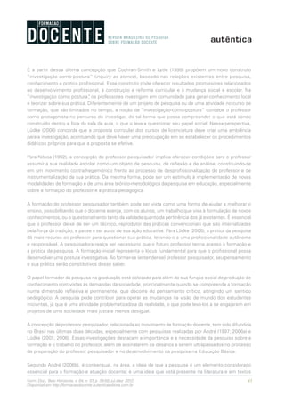 43Form. Doc., Belo Horizonte, v. 04, n. 07, p. 39-50, jul./dez. 2012.
Disponível em http://formacaodocente.autenticaeditora.com.br
É a partir dessa última concepção que Cochran-Smith e Lytle (1999) propõem um novo construto
“investigação-como-postura” (inquiry as stance), baseado nas relações existentes entre pesquisa,
conhecimento e prática profissional. Esse construto pode oferecer resultados promissores relacionados
ao desenvolvimento profissional, à construção e reforma curricular e à mudança social e escolar. Na
“investigação como postura”, os professores investigam em comunidade para gerar conhecimento local
e teorizar sobre sua prática. Diferentemente de um projeto de pesquisa ou de uma atividade no curso de
formação, que são limitados no tempo, a noção de “investigação-como-postura” concebe o professor
como protagonista no percurso de investigar, de tal forma que possa compreender o que está sendo
construído dentro e fora da sala de aula, o que o leva a questionar seu papel social. Nessa perspectiva,
Lüdke (2006) concorda que a proposta curricular dos cursos de licenciatura deve criar uma ambiência
para a investigação, acentuando que deve haver uma preocupação em se estabelecer os procedimentos
didáticos próprios para que a proposta se efetive.
Para Nóvoa (1992), a concepção de professor pesquisador implica oferecer condições para o professor
assumir a sua realidade escolar como um objeto de pesquisa, de reflexão e de análise, constituindo-se
em um movimento contra-hegemônico frente ao processo de desprofissionalização do professor e de
instrumentalização da sua prática. Da mesma forma, pode ser um estímulo à implementação de novas
modalidades de formação e de uma área teórico-metodológica da pesquisa em educação, especialmente
sobre a formação do professor e a prática pedagógica.
A formação do professor pesquisador também pode ser vista como uma forma de ajudar a melhorar o
ensino, possibilitando que o docente exerça, com os alunos, um trabalho que vise à formulação de novos
conhecimentos, ou o questionamento tanto da validade quanto da pertinência dos já existentes. É essencial
que o professor deixe de ser um técnico, reprodutor das práticas convencionais que são internalizadas
pela força da tradição, e passe a ser autor de sua ação educativa. Para Lüdke (2006), a prática da pesquisa
dá mais recurso ao professor para questionar sua prática, levando-o a uma profissionalidade autônoma
e responsável. A pesquisadora realça ser necessário que o futuro professor tenha acesso à formação e
à prática da pesquisa. A formação inicial representa o lócus fundamental para que o profissional possa
desenvolver uma postura investigativa. Ao formar-se (entender-se) professor pesquisador, seu pensamento
e sua prática serão constitutivos desse saber.
O papel formador da pesquisa na graduação está colocado para além da sua função social de produção de
conhecimento com vistas às demandas da sociedade, principalmente quando se compreende a formação
numa dimensão reflexiva e permanente, que decorre do pensamento crítico, atingindo um sentido
pedagógico. A pesquisa pode contribuir para operar as mudanças na visão de mundo dos estudantes
iniciantes, já que é uma atividade problematizadora da realidade, o que pode levá-los a se engajarem em
projetos de uma sociedade mais justa e menos desigual.
A concepção de professor pesquisador, relacionada ao movimento de formação docente, tem sido difundida
no Brasil nas últimas duas décadas, especialmente com pesquisas realizadas por André (1997; 2006a) e
Lüdke (2001; 2006). Essas investigações destacam a importância e a necessidade da pesquisa sobre a
formação e o trabalho do professor, além de assinalarem os desafios a serem ultrapassados no processo
de preparação do professor pesquisador e no desenvolvimento da pesquisa na Educação Básica.
Segundo André (2006b), é consensual, na área, a ideia de que a pesquisa é um elemento considerado
essencial para a formação e atuação docente; é uma ideia que está presente na literatura e em textos
 