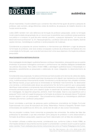 44 Form. Doc., Belo Horizonte, v. 04, n. 07, p. 39-50, jul./dez. 2012.
Disponível em http://formacaodocente.autenticaeditora.com.br
oficiais importantes. A autora adverte que o consenso não indica formas iguais de pensar a pesquisa do
professor; pelo contrário, abriga diferentes visões de docência, de pesquisa, do trabalho docente e da
função social da escola.
Lüdke (2001) também tem sido defensora da formação do professor pesquisador, vendo na formação
inicial a oportunidade de apropriação de um recurso que irá possibilitar que o professor possa questionar
sua prática e o contexto no qual ela está inserida; portanto, a pesquisa representa “um recurso de
desenvolvimento profissional” (p. 51). Nessa perspectiva, o professor será autor de seu trabalho, fazendo
opções teóricas, metodológicas e políticas e sendo propositor de mudanças.
Considerando as propostas de autores brasileiros e internacionais que defendem o lugar da pesquisa
na formação do professor, este texto analisa concepções e práticas de professores formadores de uma
universidade do Sul do país, cujo curso de licenciatura tem entre seus objetivos a formação do professor
pesquisador.
PROCEDIMENTOS METODOLÓGICOS
Esta investigação de abordagem qualitativa favorece o enfoque interpretativo, pressupondo que os sujeitos
envolvidos no processo investigativo constroem o conhecimento nas relações dialógicas estabelecidas
nas práticas discursivas. Para Lüdke e André (1986), a abordagem qualitativa busca a interpretação e a
descoberta, possibilitando ao pesquisador a elaboração de novas indagações no desenvolvimento da
pesquisa.
Considerando essa proposição, foi adota a entrevista semiestruturada como técnica de coleta dos dados,
a qual considera o sujeito convidado a participar da pesquisa como alguém que representa uma realidade
única, multidimensional e historicamente situada. A entrevista é uma das técnicas mais utilizadas no âmbito
das Ciências Sociais, já que oportuniza ao entrevistado se manifestar mais livremente. Ao desenvolver
uma narrativa, o entrevistado pode deixar seu pensamento fluir de forma a permitir que o pesquisador
identifique novas variáveis e compreenda mais profundamente a temática em investigação. A opção pela
entrevista semiestruturada teve como objetivo ajudar no desenrolar da narrativa e priorizar a temática
em investigação. As seguintes perguntas, portanto, foram formuladas: Qual é a sua experiência com a
pesquisa? Como você vê o papel da pesquisa na formação do professor da educação básica? É possível
ensinar alguém a ser um pesquisador? Que procedimentos didáticos ou metodológicos são/foram
utilizados para formar o professor pesquisador?
Foram convidadas a participar da pesquisa quatro professoras orientadoras do Estágio Curricular
Supervisionado nos cursos de licenciatura de Letras, Matemática, História e Geografia. Também foram
entrevistados oito acadêmicos do último ano, sendo dois de cada um dos cursos mencionados.
Para se proceder à análise, foram transcritas as gravações das entrevistas. Na análise das falas das
professoras foi desvelado o que elas entendiam como pesquisa do professor e como desenvolviam a
formação do professor pesquisador, aspectos que foram relacionados com as falas dos estudantes.
Foi também utilizada a análise documental, considerando que, conforme Lüdke e André (1986), as
informações obtidas em documentos escritos ajudam a compreender o contexto social no qual os sujeitos
estão inseridos. Foram analisados documentos institucionais tais como os Projetos Pedagógicos dos Cursos,
 