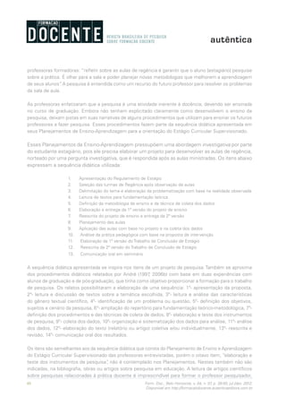 46 Form. Doc., Belo Horizonte, v. 04, n. 07, p. 39-50, jul./dez. 2012.
Disponível em http://formacaodocente.autenticaeditora.com.br
professoras formadoras: “refletir sobre as aulas de regência é garantir que o aluno [estagiário] pesquise
sobre a prática. É olhar para a sala e poder planejar novas metodologias que melhorem a aprendizagem
de seus alunos”. A pesquisa é entendida como um recurso do futuro professor para resolver os problemas
da sala de aula.
As professoras enfatizaram que a pesquisa é uma atividade inerente à docência, devendo ser ensinada
no curso de graduação. Embora não tenham explicitado claramente como desenvolvem o ensino da
pesquisa, deixam pistas em suas narrativas de alguns procedimentos que utilizam para ensinar os futuros
professores a fazer pesquisa. Esses procedimentos fazem parte da sequência didática apresentada em
seus Planejamentos de Ensino-Aprendizagem para a orientação do Estágio Curricular Supervisionado.
Esses Planejamentos de Ensino-Aprendizagem pressupõem uma abordagem investigativa por parte
do estudante estagiário, pois ele precisa elaborar um projeto para desenvolver as aulas de regência,
norteado por uma pergunta investigativa, que é respondida após as aulas ministradas. Os itens abaixo
expressam a sequência didática utilizada:
1.	 Apresentação do Regulamento de Estágio
2.	 Seleção das turmas de Regência após observação de aulas
3.	 Delimitação do tema e elaboração da problematização com base na realidade observada
4.	 Leitura de textos para fundamentação teórica
5.	 Definição da metodologia de ensino e da técnica de coleta dos dados
6.	 Elaboração e entrega da 1ª versão do projeto de ensino
7.	 Reescrita do projeto de ensino e entrega da 2ª versão
8.	 Planejamento das aulas
9.	 Aplicação das aulas com base no projeto e na coleta dos dados
10.	 Análise da prática pedagógica com base na proposta de intervenção
11.	 Elaboração da 1ª versão do Trabalho de Conclusão de Estágio
12.	 Reescrita da 2ª versão do Trabalho de Conclusão de Estágio
13.	 Comunicação oral em seminário
A sequência didática apresentada se inspira nos itens de um projeto de pesquisa. Também se aproxima
dos procedimentos didáticos relatados por André (1997, 2006b) com base em duas experiências com
alunos de graduação e de pós-graduação, que tinha como objetivo proporcionar a formação para o trabalho
de pesquisa. Os relatos possibilitaram a elaboração de uma sequência: 1º- apresentação da proposta,
2º- leitura e discussão de textos sobre a temática escolhida, 3º- leitura e análise das características
do gênero textual científico, 4º- identificação de um problema ou questão, 5º- definição dos objetivos,
sujeitos e cenário da pesquisa, 6°- ampliação do repertório para fundamentação teórico-metodológica, 7º-
definição dos procedimentos e das técnicas de coleta de dados, 8º- elaboração e teste dos instrumentos
de pesquisa, 9°- coleta dos dados, 10º- organização e sistematização dos dados para análise, 11º- análise
dos dados, 12º- elaboração do texto (relatório ou artigo) coletiva e/ou individualmente, 13º- reescrita e
revisão, 14º- comunicação oral dos resultados.
Os itens são semelhantes aos da sequência didática que consta do Planejamento de Ensino e Aprendizagem
do Estágio Curricular Supervisionado das professoras entrevistadas, porém o oitavo item, “elaboração e
teste dos instrumentos de pesquisa”, não é contemplado nos Planejamentos. Nestes também não são
indicadas, na bibliografia, obras ou artigos sobre pesquisa em educação. A leitura de artigos científicos
sobre pesquisas relacionadas à prática docente é imprescindível para formar o professor pesquisador,
 