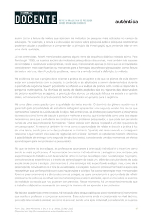 47Form. Doc., Belo Horizonte, v. 04, n. 07, p. 39-50, jul./dez. 2012.
Disponível em http://formacaodocente.autenticaeditora.com.br
assim como a leitura de textos que abordem os métodos de pesquisa mais utilizados no campo da
educação. Por exemplo, a leitura e a discussão de textos sobre pesquisa-ação e pesquisa colaborativa
poderiam ajudar o acadêmico a compreender o princípio da investigação que pretende intervir em
uma dada realidade.
Já nas entrevistas, foram mencionados apenas alguns itens da sequência didática relatada acima. Para
Fairclough (1995), os sujeitos sociais são moldados pelas práticas discursivas, mas também são capazes
de remodelar e reestruturar essas práticas, neste caso, mencionando apenas os itens que os entrevistados
consideravam mais significativos ou marcantes para a formação do professor pesquisador, como: leitura
de textos teóricos, identificação do problema, reescrita e revisão textual e definição do método.
Há evidência de que o projeto deve orientar a prática do estagiário e de que os planos de aula devem
estar em consonância com o projeto; o conteúdo e as atividades a serem desenvolvidas durante
o período de regência devem possibilitar a reflexão e a análise da prática com vistas a responder à
pergunta investigativa. As técnicas de coleta de dados adotadas são os registros das observações
do próprio acadêmico estagiário, a produção dos alunos da educação básica na escola e a opinião
deles, considerando os pressupostos teóricos indicados no projeto para a regência.
Há uma clara preocupação com a qualidade do texto escrito. O domínio do gênero acadêmico é
garantido pela possibilidade do estudante estagiário apresentar uma segunda versão dos textos que
compõem oTrabalho de Conclusão de Estágio. Nas entrevistas, as professoras salientaram a importância
da reescrita como forma de discutir a prática e melhorar a escrita, que é entendida como uma das etapas
necessárias para que o estudante se constitua como professor pesquisador, o que pode ser percebido
na fala de uma das professoras formadoras: “Saber colocar com clareza no papel é um dos requisitos de
um pesquisador”. A reescrita também foi vista como a oportunidade de relatar e discutir a prática à luz
de uma teoria, sendo para uma das professoras o momento “quando vão reescrevendo e conseguem
relacionar o que fizeram [nas aulas de regência] com a teoria”. Também os estudantes fizeram referência
à possibilidade de entregar uma segunda versão dos textos, considerando um dos momentos de efetiva
aprendizagem para ser professor e pesquisador.
No que se refere às estratégias, as professoras apontaram a orientação individual e o incentivo como
sendo as mais significativas. A necessidade de orientar individualmente o estagiário caracteriza-se pela
especificidade do trabalho a ser desenvolvido tanto no campo de estágio como na elaboração do projeto,
considerando as experiências e o estilo de aprendizagem de cada um, além das peculiaridades de cada
escola onde ocorre o estágio. Já o incentivo é uma estratégia não especifica do estágio, mas, como ele é
desenvolvido individualmente e fora da universidade, o estagiário busca no professor formador o apoio para
restabelecer sua confiança e discutir suas inquietações e dúvidas. As outras estratégias mais mencionadas
foram o questionamento e a discussão com os colegas, as quais caracterizam a oportunidade de refletir
coletivamente sobre as escolhas teórico-metodológicas a serem adotadas, assim como sobre os eventos
da realidade da escola que não puderam ser previstos. Nesse momento, há um reconhecimento de que
o trabalho colaborativo representa um avanço na maneira de se aprender a ser professor.
Na fala dos acadêmicos entrevistados, há indicação clara de que a pesquisa pode representar o instrumento
que auxilia o professor a conquistar autonomia. Essa autonomia ainda é considerada no nível técnico,
pois está relacionada à decisão de como irá ensinar, sendo uma ação individual, considerando os sujeitos
 