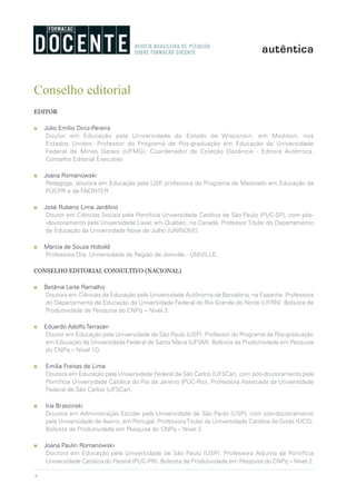 4
Conselho editorial
EDITOR
n Júlio Emílio Diniz-Pereira
Doutor em Educação pela Universidade do Estado de Wisconsin, em Madison, nos
Estados Unidos. Professor do Programa de Pós-graduação em Educação da Universidade
Federal de Minas Gerais (UFMG). Coordenador da Coleção Docência - Editora Autêntica.
Conselho Editorial Executivo
n Joana Romanowski
Pedagoga, doutora em Educação pela USP, professora do Programa de Mestrado em Educação da
PUCPR e da FACINTER.
n José Rubens Lima Jardilino
Doutor em Ciências Sociais pela Pontifícia Universidade Católica de São Paulo (PUC-SP), com pós-
-doutoramento pela Universidade Laval, em Québec, no Canadá. Professor Titular do Departamento
de Educação da Universidade Nove de Julho (UNINOVE).
n Márcia de Souza Hobold
Professora Dra. Universidade da Região de Joinville - UNIVILLE.
CONSELHO EDITORIAL CONSULTIVO (NACIONAL)
n Betânia Leite Ramalho
Doutora em Ciências da Educação pela Universidade Autônoma de Barcelona, na Espanha. Professora
do Departamento de Educação da Universidade Federal do Rio Grande do Norte (UFRN). Bolsista de
Produtividade de Pesquisa do CNPq – Nivel 2.
n Eduardo Adolfo Terrazan
Doutor em Educação pela Universidade de São Paulo (USP). Professor do Programa de Pós-graduação
em Educação da Universidade Federal de Santa Maria (UFSM). Bolsista de Produtividade em Pesquisa
do CNPq – Nível 1D.
n Emília Freitas de Lima
Doutora em Educação pela Universidade Federal de São Carlos (UFSCar), com pós-doutoramento pela
Pontifícia Universidade Católica do Rio de Janeiro (PUC-Rio). Professora Associada da Universidade
Federal de São Carlos (UFSCar).
n Iria Brzezinski
Doutora em Administração Escolar pela Universidade de São Paulo (USP), com pós-doutoramento
pela Universidade de Aveiro, em Portugal. ProfessoraTitular da Universidade Católica de Goiás (UCG).
Bolsista de Produtividade em Pesquisa do CNPq – Nível 2.
n Joana Paulin Romanowski
Doutora em Educação pela Universidade de São Paulo (USP). Professora Adjunta da Pontifícia
Universidade Católica do Paraná (PUC-PR). Bolsista de Produtividade em Pesquisa do CNPq – Nível 2.
 