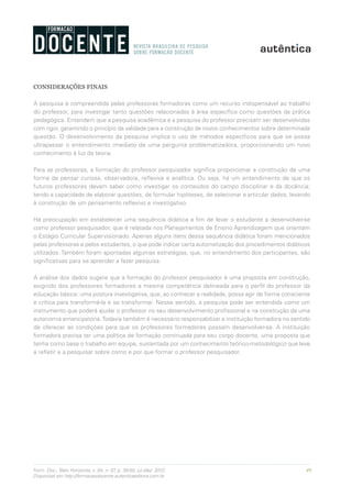 49Form. Doc., Belo Horizonte, v. 04, n. 07, p. 39-50, jul./dez. 2012.
Disponível em http://formacaodocente.autenticaeditora.com.br
CONSIDERAÇÕES FINAIS
A pesquisa é compreendida pelas professoras formadoras como um recurso indispensável ao trabalho
do professor, para investigar tanto questões relacionadas à área específica como questões da prática
pedagógica. Entendem que a pesquisa acadêmica e a pesquisa do professor precisam ser desenvolvidas
com rigor, garantindo o princípio da validade para a construção de novos conhecimentos sobre determinada
questão. O desenvolvimento da pesquisa implica o uso de métodos específicos para que se possa
ultrapassar o entendimento imediato de uma pergunta problematizadora, proporcionando um novo
conhecimento à luz da teoria.
Para as professoras, a formação do professor pesquisador significa proporcionar a construção de uma
forma de pensar curiosa, observadora, reflexiva e analítica. Ou seja, há um entendimento de que os
futuros professores devam saber como investigar os conteúdos do campo disciplinar e da docência;
tendo a capacidade de elaborar questões, de formular hipóteses, de selecionar e articular dados, levando
à construção de um pensamento reflexivo e investigativo.
Há preocupação em estabelecer uma sequência didática a fim de levar o estudante a desenvolver-se
como professor pesquisador, que é relatada nos Planejamentos de Ensino Aprendizagem que orientam
o Estágio Curricular Supervisionado. Apenas alguns itens dessa sequência didática foram mencionados
pelas professoras e pelos estudantes, o que pode indicar certa automatização dos procedimentos didáticos
utilizados. Também foram apontadas algumas estratégias, que, no entendimento dos participantes, são
significativas para se aprender a fazer pesquisa.
A análise dos dados sugere que a formação do professor pesquisador é uma proposta em construção,
exigindo dos professores formadores a mesma competência delineada para o perfil do professor da
educação básica: uma postura investigativa, que, ao conhecer a realidade, possa agir de forma consciente
e crítica para transformá-la e se transformar. Nesse sentido, a pesquisa pode ser entendida como um
instrumento que poderá ajudar o professor no seu desenvolvimento profissional e na construção da uma
autonomia emancipatória.Todavia também é necessário responsabilizar a instituição formadora no sentido
de oferecer as condições para que os professores formadores possam desenvolver-se. A instituição
formadora precisa ter uma política de formação continuada para seu corpo docente, uma proposta que
tenha como base o trabalho em equipe, sustentada por um conhecimento teórico-metodológico que leve
a refletir e a pesquisar sobre como e por que formar o professor pesquisador.
 