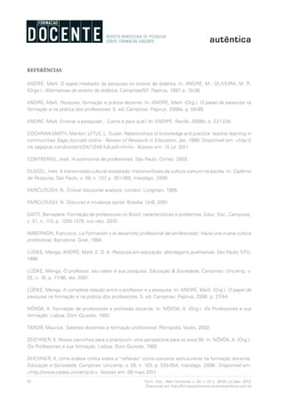 50 Form. Doc., Belo Horizonte, v. 04, n. 07, p. 39-50, jul./dez. 2012.
Disponível em http://formacaodocente.autenticaeditora.com.br
REFERÊNCIAS
ANDRÉ, Marli. O papel mediador da pesquisa no ensino da didática. In: ANDRÉ, M.; OLIVEIRA, M. R.
(Orgs.). Alternativas do ensino da didática. Campinas/SP: Papirus, 1997. p. 19-36.
ANDRÉ, Marli. Pesquisa, formação e prática docente. In: ANDRÉ, Marli. (Org.). O papel da pesquisa na
formação e na prática dos professores. 5. ed. Campinas: Papirus, 2006a. p. 55-69.
ANDRÉ, Marli. Ensinar a pesquisar... Como e para quê? In: ENDIPE. Recife, 2006b. p. 221-234.
COCHRAN-SMITH, Marilyn; LYTLE, L. Susan. Relationships of knowledge and practice: teacher learning in
communities Sage Journals online - Review of Research in Education, Jan. 1999. Disponível em: <http://
rre.sagepub.com/content/24/1/249.full.pdf+html>. Acesso em: 15 jul. 2011.
CONTRERAS, José. A autonomia de professores. São Paulo: Cortez, 2002.
DUSSEL, Inés. A transmissão cultural assediada: metamorfoses da cultura comum na escola. In: Caderno
de Pesquisa, São Paulo, v. 39, n. 137, p. 351-365, maio/ago. 2009.
FAIRCLOUGH, N. Critical discourse analysis. London: Longman, 1995.
FAIRCLOUGH, N. Discurso e mudança social. Brasília: UnB, 2001.
GATTI, Bernadete. Formação de professores no Brasil: características e problemas. Educ. Soc., Campinas,
v. 31, n. 113, p. 1355-1379, out.-dez. 2010.
IMBERNÒN, Francisco. La Formación y el desarrollo profesional del profesorado: Hacia una nueva cultura
profesional. Barcelona: Graó, 1994.
LÜDKE, Menga; ANDRÉ, Marli. E. D. A. Pesquisa em educação: abordagens qualitativas. São Paulo: EPU,
1986.
LÜDKE, Menga. O professor, seu saber e sua pesquisa. Educação & Sociedade, Campinas: Unicamp, v.
22, n. 74, p. 77-96, abr. 2001.
LÜDKE, Menga. A complexa relação entre o professor e a pesquisa. In: ANDRÉ, Marli. (Org.). O papel da
pesquisa na formação e na prática dos professores. 5. ed. Campinas: Papirus, 2006. p. 27-54.
NÓVOA, A. Formação de professores e profissão docente. In: NÓVOA, A. (Org.). Os Professores e sua
formação. Lisboa: Dom Quixote, 1992.
TARDIF, Maurice. Saberes docentes e formação profissional. Petrópolis: Vozes, 2002.
ZEICHNER, K. Novos caminhos para o practicum: uma perspectiva para os anos 90. In: NÓVOA, A. (Org.).
Os Professores e sua formação. Lisboa: Dom Quixote, 1992.
ZEICHNER, K. Uma análise crítica sobre a “reflexão” como conceito estruturante na formação docente.
Educação e Sociedade, Campinas: Unicamp, v. 29, n. 103, p. 535-554, maio/ago. 2008.. Disponível em:
<http://www.cedes.unicamp.br>. Acesso em: 09 maio 2011.
 