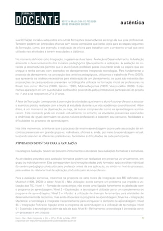 55Form. Doc., Belo Horizonte, v. 04, n. 07, p. 51-64, jul./dez. 2012.
Disponível em http://formacaodocente.autenticaeditora.com.br
sua formação inicial ou adquiridos em outras formações desenvolvidas ao longo de sua vida profissional.
Também podem ser oferecidas oficinas com novos conteúdos que serão úteis para as etapas seguintes
da formação, como, por exemplo, a realização de oficina para trabalhar com o ambiente virtual que será
utilizado nas atividades a serem executadas a distância.
No momento definido como Integração, sugerem-se duas fases: Avaliação e Desenvolvimento. A Avaliação
antecede o desenvolvimento dos cenários pedagógicos (planejamento e aplicação). A avaliação de ce-
nários já desenvolvidos permite que o aluno-futuro-professor possa vislumbrar onde se espera que ele
chegue e tenha contato com exemplos de planejamentos integrando tecnologias. Para fundamentar a
proposta de planejamento na concepção dos cenários pedagógicos, utilizamos o trabalho de Pinto (2007),
que apresenta os critérios necessários para elaboração de um planejamento, os quais são extraídos das
proposições de pesquisadores presentes na bibliografia utilizada na formação inicial de professores no
Brasil, tais como: Martins (1989), Gandin (1993), Molina-Bogantes (1997), Vasconcellos (2000). Estes
nomes aparecem em um questionário exploratório preenchido pelos professores participantes do projeto
no 1º ano e se repetem no 2º e 3º anos.
A fase deTeorização corresponde à promoção de atividades que levem o aluno-futuro-professor a associar
o exercício prático realizado com a teoria já estudada durante sua vida acadêmica ou profissional. Além
disso, é um momento de objetivação, ou seja, de buscar compreender como as aprendizagens aconte-
ceram. Este momento pode ser iniciado virtualmente; no entanto, as atividades presenciais associadas
a dinâmicas de grupo estimulam os alunos-futuros-professores a exporem seu percurso, facilidades e
dificuldades no processo de aprendizagem.
Nos três momentos, orienta-se que o processo de ensino-aprendizagem ocorra pela associação de en-
contros presenciais em grande grupo ou individuais, oficinas e, ainda, por meio da aprendizagem virtual,
buscando atender às diferentes preferências, facilidades e dificuldades de cada participante.
ATIVIDADES DEFINIDAS PARA A AVALIAÇÃO
Na categoria Avaliação, devem ser previstos instrumentos e atividades para avaliações formativas e somativas.
As atividades previstas para avaliação formativa podem ser realizadas em presença ou virtualmente, em
grupo ou individualmente. Elas correspondem às orientações dadas pelo formador, após a análise individual
do cenário pedagógico produzido pelo professor antes da sua aplicação, ou ainda no final do processo,
pela análise do relatório final de aplicação produzido pelo aluno-professor.
Para a avaliação somativa, inserimos na proposta os sete níveis de integração das TIC definidos por
Moersch (1998, 2002), a saber: Nível 0 – Não utilização: existe sempre um problema que impede a uti-
lização das TIC; Nível 1 – Tomada de consciência: não existe uma ligação fortemente estabelecida com
o programa de aprendizagem; Nível 2 – Exploração: a tecnologia é utilizada como um complemento do
programa de aprendizagem; Nível 3 – Infusão: a utilização de diversas ferramentas para atividades de
desenvolvimento de raciocínio, mas ainda dispersas no programa de aprendizagem; Nível 4a – Integração
Mecânica: a tecnologia é integrada mecanicamente para enriquecer o contexto de aprendizagem; Nível
4b – Integração Rotineira: ligação entre o programa de aprendizagem e a utilização da tecnologia; Nível
5 – Expansão: a tecnologia vai além da sala de aula; Nível 6 – Refinamento: a tecnologia é percebida como
um processo e um produto.
 