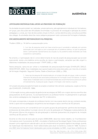 56 Form. Doc., Belo Horizonte, v. 04, n. 07, p. 51-64, jul./dez. 2012.
Disponível em http://formacaodocente.autenticaeditora.com.br
ATIVIDADES DEFINIDAS PARA APOIO AO PROCESSO DE FORMAÇÃO
As atividades de apoio podem ser realizadas: presencialmente, pelo agendamento individual com formadores;
em grupo, para discussão das dificuldades encontradas no processo de concepção e aplicação do cenário
pedagógico; e, ainda, por meio de discussões virtuais no fórum, correio eletrônico e/ou consulta ao portfólio
dos colegas. As atividades descritas nesta categoria perpassam todo o processo de Formação e Avaliação.
ENCAMINHAMENTO METODOLÓGICO DA PESQUISA
Thiollent (2004, p. 14) define a pesquisa-ação como
[...] um tipo de pesquisa social com base empírica que é concebida e realizada com estreita
associação com uma ação ou com a resolução de um problema coletivo, no qual os pesquisa-
dores e participantes representativos da situação ou do problema estão envolvidos de modo
cooperativo e participativo.
No entanto, a “participação não é o único determinante do tipo de projeto de pesquisa-ação que se está
executando: existe uma dialética entre escolha do tópico e participação, variações que dão origem a
diferentes modalidades de pesquisa-ação” (TRIPP, 2005, p. 456).
Nesta pesquisa, optou-se por utilizar a modalidade de pesquisa-ação-formação (CHARLIER; DAELE;
DESCHRYVER, 2002). Esta modalidade visa à aproximação entre estes dois polos, por meio de um projeto
de formação integrador. Segundo Charlier, Daele e Deschryver (2002, p. 350),
[...] este tipo de pesquisa [é] caracterizada por um projeto de ação em grupo, onde no encami-
nhamento de pesquisa são associados professores em formação e seus formadores. A origina-
lidade desta modalidade está na complementaridade dos encaminhamentos postos em prática
simultaneamente. A pesquisa ajuda a regular a formação e ela mesma a suporta.
Um projeto de pesquisa-ação-formação se propõe a mobilizar três vértices: a pesquisa, a ação e a forma-
ção (CHARLIER; CHARLIER, 1998):
1) A formação ocorreu pela atuação da gerência de tecnologias da SME com o apoio técnico-científico dos
pesquisadores da IES parceira, no acompanhamento ao professor-mentor no planejamento e aplicação
dos cenários pedagógicos de integração das TIC no laboratório.
2) A ação correspondeu à atuação do professor-mentor com seus pares dentro de seu contexto escolar,
tendo o apoio técnico-pedagógico da gerência de tecnologias e apoio científico da IES parceira.
3) A pesquisa ocorreu em consonância com os quatro grupos de participantes: gerência de tecnologias,
professores da rede pública municipal, alunos do curso de graduação em Pedagogia e pesquisadores da
IES parceira (Alunos do programa de pós-graduação e bolsistas graduandos do programa de iniciação
científica da IES parceira – PIBIC).
Durante os três anos de execução do projeto (2006-2008), descritos neste trabalho, os 13 professores-
-formadores eram funcionários da SME, vinculados à Gerência de Tecnologia Digital. Estes profissionais
atuavam como regentes em sala de aula e, por seu envolvimento em projetos ligados à tecnologia, quando
da implantação dos laboratórios, foram selecionados para atuar na Gerência, criada em 1998. Durante o
ano 2007, dois formadores foram deslocados para outras atividades na SME, o que levou a Gerência de
 