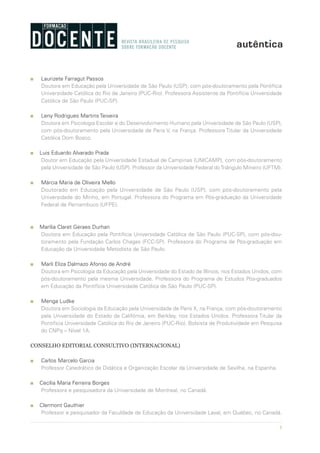 5
n Laurizete Farragut Passos
Doutora em Educação pela Universidade de São Paulo (USP), com pós-doutoramento pela Pontifícia
Universidade Católica do Rio de Janeiro (PUC-Rio). Professora Assistente da Pontifícia Universidade
Católica de São Paulo (PUC-SP).
n Leny Rodrigues Martins Teixeira
Doutora em Psicologia Escolar e do Desenvolvimento Humano pela Universidade de São Paulo (USP),
com pós-doutoramento pela Universidade de Paris V, na França. Professora Titular da Universidade
Católica Dom Bosco.
n Luis Eduardo Alvarado Prada
Doutor em Educação pela Universidade Estadual de Campinas (UNICAMP), com pós-doutoramento
pela Universidade de São Paulo (USP). Professor da Universidade Federal doTriângulo Mineiro (UFTM).
n Márcia Maria de Oliveira Mello
Doutorado em Educação pela Universidade de São Paulo (USP), com pós-doutoramento pela
Universidade do Minho, em Portugal. Professora do Programa em Pós-graduação da Universidade
Federal de Pernambuco (UFPE).
n Marília Claret Geraes Durhan
Doutora em Educação pela Pontifícia Universidade Católica de São Paulo (PUC-SP), com pós-dou-
toramento pela Fundação Carlos Chagas (FCC-SP). Professora do Programa de Pós-graduação em
Educação da Universidade Metodista de São Paulo.
n Marli Eliza Dalmazo Afonso de André
Doutora em Psicologia da Educação pela Universidade do Estado de Illinois, nos Estados Unidos, com
pós-doutoramento pela mesma Universidade. Professora do Programa de Estudos Pós-graduados
em Educação da Pontifícia Universidade Católica de São Paulo (PUC-SP).
n Menga Ludke
Doutora em Sociologia da Educação pela Universidade de Paris X, na França, com pós-doutoramento
pela Universidade do Estado da Califórnia, em Berkley, nos Estados Unidos. Professora Titular da
Pontifícia Universidade Católica do Rio de Janeiro (PUC-Rio). Bolsista de Produtividade em Pesquisa
do CNPq – Nível 1A.
CONSELHO EDITORIAL CONSULTIVO (INTERNACIONAL)
n Carlos Marcelo Garcia
Professor Catedrático de Didática e Organização Escolar da Universidade de Sevilha, na Espanha.
n Cecília Maria Ferreira Borges
Professora e pesquisadora da Universidade de Montreal, no Canadá.
n Clermont Gauthier
Professor e pesquisador da Faculdade de Educação da Universidade Laval, em Québec, no Canadá.
 