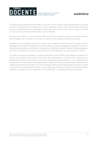59Form. Doc., Belo Horizonte, v. 04, n. 07, p. 51-64, jul./dez. 2012.
Disponível em http://formacaodocente.autenticaeditora.com.br
Em 2007, para os professores continuidade, o encontro inicial foi retirado, pois a apresentação do ambiente
utilizado e da proposta de formação não era mais necessária. Estes já eram considerados autônomos
para que compreendessem as explicações apenas pelo Guia do Curso. Pelo mesmo motivo, em 2008,
um dos encontros mensais também deixou de ser realizado.
O Encontro Final (Tab. 3, L.5) foi retirado em 2007 por ter sido incorporado como uma atividade na Mostra
de Tecnologias, que se ampliou e se tornou um evento fora do escopo da escola e do projeto.
Paralelamente às atividades presencias, ocorriam aproximadamente 20 oficinas de formação técnica e
pedagógica de utilização e integração de novas tecnologias à proposta pedagógica do professor, tais como o
Blog, ambiente virtual do Jornal Extra-Extra, Lego-Robótica, WebQuest, ambiente KidSmart, Mesas pedagógicas,
etc. Para os professores iniciantes, dois dos encontros mensais deveriam ser a participação em oficinas.
Em 2007, após serem constatadas, na análise do Relatório Final de 2006, as dificuldades do professor em
teorizar a sua prática e em virtude da importância de compartilharem e fundamentarem teoricamente a
experiência que tinham vivenciado em sala de aula, a equipe de pesquisa ofereceu, com a colaboração dos
mestrandos, uma oficina presencial de elaboração de artigos científicos, da qual participaram 20 professores,
predominantemente continuidade. O número era pequeno diante da quantidade de participantes no projeto;
no entanto, foi uma semente que frutificou, pois, em 2008, seis professores da rede municipal apresentaram
trabalhos, em parceria com os mestrandos, no VIII EDUCERE – Congresso Nacional de Educação.
 