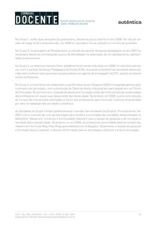 61Form. Doc., Belo Horizonte, v. 04, n. 07, p. 51-64, jul./dez. 2012.
Disponível em http://formacaodocente.autenticaeditora.com.br
No Grupo 1, estão duas variações do questionário, devido ao pouco retorno no ano 2006. Por não ter um
valor de carga horária atribuída a ele, em 2006 foi valorado e houve redução no número de questões.
No Grupo 2, na postagem do Planejamento, a inclusão do parecer da equipe pedagógica no ano 2007 foi
necessária devido às constatações quanto às dificuldades na elaboração de um planejamento, apresen-
tadas anteriormente.
No Grupo 3, os relatórios mensais foram gradativamente sendo reduzidos; em 2008, foi solicitado apenas
um, com o parecer da Equipe Pedagógica da Escola (EPA), buscando envolvê-la nas atividades desenvol-
vidas pelo professor para que essa equipe pudesse ser agente de propagação dasTIC, quando auxiliasse
outros professores.
No Grupo 4, a importância da colaboração e partilha descrita por Vosgerau (2005) é resgatada apenas após
o primeiro ano de projeto, com substituição do Diário de Bordo individual por participação em um Fórum
de Discussão. No primeiro ano, a equipe de pesquisa e formação ainda não tinha certeza da receptividade
dos professores em expor suas ideias neste tipo de atividade. No entanto, em 2008, ocorre uma redução
do número de intervenções solicitadas no fórum aos professores, para minimizar o esforço empreendido
por eles na realização das atividades a distância.
As atividades do Grupo 5 foram gradativamente inseridas nas atividades do Grupo 6. Primeiramente, em
2007, com a inserção de uma apresentação para escola e comunidade das atividades desenvolvidas no
laboratório. Nesse ano, Iniciantes e Continuidade relatavam para a equipe de pesquisa e de formação o
resultado desta apresentação. No entanto, no ano 2008, os professores continuidade deveriam postar seu
relatório em forma de Blog (http://blog.aprendebrasil.com.br/blogtec). Novamente, a equipe de pesquisa
e formação buscou expandir o alcance da formação para as tecnologias utilizando a própria tecnologia.
 