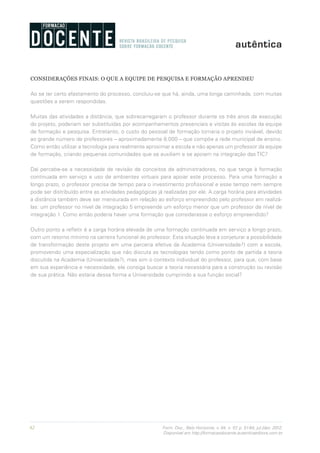 62 Form. Doc., Belo Horizonte, v. 04, n. 07, p. 51-64, jul./dez. 2012.
Disponível em http://formacaodocente.autenticaeditora.com.br
CONSIDERAÇÕES FINAIS: O QUE A EQUIPE DE PESQUISA E FORMAÇÃO APRENDEU
Ao se ter certo afastamento do processo, concluiu-se que há, ainda, uma longa caminhada, com muitas
questões a serem respondidas.
Muitas das atividades a distância, que sobrecarregaram o professor durante os três anos de execução
do projeto, poderiam ser substituídas por acompanhamentos presenciais e visitas às escolas da equipe
de formação e pesquisa. Entretanto, o custo do pessoal de formação tornaria o projeto inviável, devido
ao grande número de professores – aproximadamente 8.000 – que compõe a rede municipal de ensino.
Como então utilizar a tecnologia para realmente aproximar a escola e não apenas um professor da equipe
de formação, criando pequenas comunidades que se auxiliam e se apoiam na integração das TIC?
Daí percebe-se a necessidade de revisão de conceitos de administradores, no que tange à formação
continuada em serviço e uso de ambientes virtuais para apoiar este processo. Para uma formação a
longo prazo, o professor precisa de tempo para o investimento profissional e esse tempo nem sempre
pode ser distribuído entre as atividades pedagógicas já realizadas por ele. A carga horária para atividades
a distância também deve ser mensurada em relação ao esforço empreendido pelo professor em realizá-
las: um professor no nível de integração 5 empreende um esforço menor que um professor de nível de
integração 1. Como então poderia haver uma formação que considerasse o esforço empreendido?
Outro ponto a refletir é a carga horária elevada de uma formação continuada em serviço a longo prazo,
com um retorno mínimo na carreira funcional do professor. Esta situação leva a conjeturar a possibilidade
de transformação deste projeto em uma parceria efetiva da Academia (Universidade?) com a escola,
promovendo uma especialização que não discuta as tecnologias tendo como ponto de partida a teoria
discutida na Academia (Universidade?), mas sim o contexto individual do professor, para que, com base
em sua experiência e necessidade, ele consiga buscar a teoria necessária para a construção ou revisão
de sua prática. Não estaria dessa forma a Universidade cumprindo a sua função social?
 