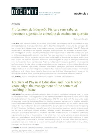 65Form. Doc., Belo Horizonte, v. 04, n. 07, p. 65-84, jul./dez. 2012.
Disponível em http://formacaodocente.autenticaeditora.com.br
ARTIGOS
Professores de Educação Física e seus saberes
docentes: a gestão do conteúdo de ensino em questão
José Ângelo Gariglio
RESUMO: Este trabalho trata-se de um relato dos achados de uma pesquisa de doutorado que teve
como objeto central de estudo analisar os saberes docentes relacionados ao conjunto das operações de
que o mestre lança mão para levar os alunos a aprenderem o conteúdo da Educação Física (EF).Tratamos
dessa questão sob o ângulo dos objetivos almejados, dos conteúdos e das atividades de aprendizagem,
das estratégias de ensino e do planejamento das variáveis referentes ao ambiente educativo no qual
os professores pesquisados estavam inseridos. Para isso, levamos em conta a natureza da disciplina
escolar lecionada (EF), os ambientes físicos onde o ensino da EF se desenvolve, o material didático que
lhe é próprio, os objetivos de ensino específicos a ser alcançados e o tipo de interação estabelecida
entre alunos e entre alunos e professores. Para isso, realizamos uma pesquisa qualitativa em uma escola
profissionalizante de nível médio e que envolveu três docentes experientes no ensino dessa disciplina na
escola (dois homens e uma mulher), diretores, especialistas (pedagogas, psicólogas, assistente social,
médico) e alunos de ensino médio profissionalizante. Para efetuar uma descrição densa do trabalho dos
professores e da relação desse trabalho docente com as dinâmicas educativas locais, fez-se uso de
técnicas de coleta de dados: observação do cotidiano escolar, entrevistas e análise documental.
PALAVRAS-CHAVE: Formação de Professores; Saberes Docentes; Educação Física
Teachers of Physical Education and their teacher
knowledge: the management of the content of
teaching in issue
ABSTRACT: This is a report of the findings of a doctoral research that had as the central object of study
to analyze the teachers knowledge related to the set of operations that the master launches hand to lead
the students to learn the content of Physical Education (PE). We have dealt with the issue under angle
of objectives, content and activities of learning, teaching strategies and planning of variables related to
the educational environment in which the teachers surveyed were inserted. For this reason, we take into
account the nature of school discipline instructed (PE), the physical environments where the teaching
of the PE develops, the didactic material proper to him, the teaching objectives specific to be achieved
and the type of interaction between students, between students and teachers. For this reason, we
conducted a qualitative research in a vocational school for middle level and involved three professors
experienced in teaching of this discipline in the school (two men and a woman), directors, specialists
(educators, psychologists, social worker, doctor) and students of the middle school professional.To make
a thick description of the work of teachers and the relationship of teachers’ work with the dynamic
educational sites, was made use of various techniques of data collection: observation of daily school,
interviews and documentary analysis.
KEYWORDS: Teacher; Teacher Knowledge; Physical Education.
 