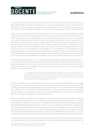 67Form. Doc., Belo Horizonte, v. 04, n. 07, p. 65-84, jul./dez. 2012.
Disponível em http://formacaodocente.autenticaeditora.com.br
O reconhecimento de que nos fenômenos práticos, entre eles o ato pedagógico, existe uma reflexão na
ação (SCHON, 1992), componente inteligente que orienta toda a atividade humana e se manifesta no
saber-fazer, motivou a produção de pesquisas que pudessem identificar e verificar como e quais são os
conhecimentos dos professores produzidos no contexto das práticas docentes no interior das salas de aula.
Nessa direção, começam a desenvolver-se estudos sobre o trabalho docente que visam delimitar um novo
campo investigativo: a epistemologia da prática profissional. Esse campo de estudo tem como objeto cen-
tral de análise o conjunto dos saberes realmente utilizados pelos profissionais de ensino em seu espaço
de trabalho cotidiano para desempenhar todas as suas práticas profissionais, buscando compreender de
perto como os saberes profissionais são integrados concretamente nas tarefas dos professores, e como
e por que estes os incorporam, produzem, utilizam, aplicam, validam, transformam, ressignificam ou aban-
donam, em função dos limites, das contingências e dos recursos inerentes às atividades educativas. Esses
conhecimentos, por ser engendrados na complexidade, na contextualidade e na singularidade da prática
profissional, apresentam-se como conhecimentos de tipo sui generis. Os professores não seriam, com base
na concepção teórico-metodológica da epistemologia da prática profissional, produtores de conhecimentos
do tipo científico nem meros aplicadores de saberes, mas sim produtores de “saberes” de variada latitude.
Nessa caracterização, aparece como central a importância da prática profissional dos professores no in-
terior do contexto escolar como referência fundamental para a seleção, a lapidação e a produção de seus
saberes pedagógicos. Esse contexto informa e forma, contundentemente, os professores, de maneira a
organizar seu trabalho e os processos de constituição de seus saberes, suas rotinas e suas estratégias
de ensino. Para Tardif (2000, p. 11),
[...] os saberes profissionais são saberes trabalhados, lapidados e incorporados no processo de
trabalho docente e que só têm sentido em relação às situações de trabalho concretas, em seus
contextos singulares e que é nessas situações que são construídos, modelados e utilizados de
maneira significativa pelos trabalhadores do ensino.
Tendo como referência o foco investigativo desses estudos, a pesquisa por nós realizada buscou investigar
os processos de construção dos saberes da base profissional de professores de Educação Física (EF)
mediante as ações pedagógicas laboradas por esses docentes em meio a práticas de ensino demarcadas
pelo trabalho com um componente disciplinar específico: a Educação Física. Interessou-nos investigar
em que medida a prática de ensino desse e nesse campo disciplinar tem relação com o processo de
edificação dos saberes pedagógicos dos professores de EF.
Mesmo compartilhando a ideia de que os saberes profissionais desses professores não estão resumidos
ao domínio dos conteúdos de ensino, ou seja, que a esses professores não basta dominar nem conhecer
profundamente os saberes de referência de sua disciplina curricular para dar conta das múltiplas e contradi-
tórias contingências do ambiente de ensino na escola, e que os conhecimentos disciplinares, proposicionais,
constituem falsa representação dos saberes docentes e a respeito de sua prática, porque não dão conta das
sincrasias que envolvem a forma como conhecem, pensam e agem os professores em situações de ensino,
entendemos que seria significativo investigar de que forma os professores de EF desenvolvem sua cultura
docente ante os processos de socialização profissional demarcados pelo ensino desse componente disciplinar.
Compreendemos que os saberes docentes são laborados dentro de um contexto situado de trabalho, ou
seja, são construídos em função de situações particulares e singulares. Nessa relação específica com os
 