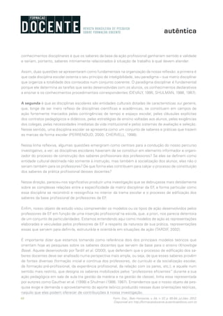 68 Form. Doc., Belo Horizonte, v. 04, n. 07, p. 65-84, jul./dez. 2012.
Disponível em http://formacaodocente.autenticaeditora.com.br
conhecimentos disciplinares é que os saberes da base da ação profissional ganhariam sentido e validade
e seriam, portanto, saberes intimamente relacionados à situação de trabalho à qual devem atender.
Assim, duas questões se apresentaram como fundamentais na organização da nossa reflexão: a primeira é
que cada disciplina escolar ostenta o seu princípio de inteligibilidade, seu paradigma – sua matriz disciplinar
que organiza a totalidade dos conteúdos num conjunto coerente. O paradigma disciplinar é fundamental
porque ele determina as tarefas que serão desenvolvidas com os alunos, os conhecimentos declarativos
a ensinar e os conhecimentos procedimentais correspondentes (DEVALY, 1995; SHULMAN, 1986, 1987).
A segunda é que as disciplinas escolares são entidades culturais dotadas de características sui generis,
que, longe de ser mero reflexo de disciplinas científicas e acadêmicas, se constituem em campos de
ação fortemente marcados pelas contingências de tempo e espaço escolar, pelas cláusulas explícitas
dos contratos pedagógicos e didáticos, pelas estratégias de ensino voltadas aos alunos, pelas exigências
dos colegas, pelas necessidades imediatas da vida institucional e pelos sistemas de avaliação e seleção.
Nesse sentido, uma disciplina escolar se apresenta como um conjunto de saberes e práticas que trazem
as marcas da forma escolar (PERRENOUD, 2000; CHERVELL, 1998).
Nessa linha reflexiva, algumas questões emergiram como centrais para a condução do nosso percurso
investigativo, a ver: as disciplinas escolares haveriam de se constituir em elemento informador e organi-
zador do processo de construção dos saberes profissionais dos professores? Se elas se definem como
entidade cultural destinada não somente à instrução, mas também à socialização dos alunos, elas não o
seriam também para os professores? De que forma elas contribuem para calçar o processo de constituição
dos saberes da prática profissional desses docentes?
Nessa direção, pareceu-nos significativo produzir uma investigação que se debruçasse mais detidamente
sobre as complexas relações entre a especificidade da matriz disciplinar da EF, a forma particular como
essa disciplina se reconstrói e ressignifica no interior da trama escolar e o processo de edificação dos
saberes da base profissional de professores de EF.
Enfim, nosso objeto de estudo visou compreender os modelos ou os tipos de ação desenvolvidos pelos
professores de EF em função de uma inserção profissional na escola, que, a priori, nos parecia detentora
de um conjunto de particularidades. Estamos entendendo aqui como modelos de ação as representações
elaboradas e veiculadas pelos professores de EF a respeito da natureza de sua prática, representações
essas que servem para defini-la, estruturá-la e orientá-la em situações de ação (TARDIF, 2002).
É importante dizer que estamos tomando como referência dois dos principais modelos teóricos que
orientam hoje as pesquisas sobre os saberes docentes que servem de base para o ensino (Knowloge
Base). Aquele desenvolvido por Tardif et al. (2000), que defendem que o processo de edificação dos sa-
beres docentes deve ser analisado numa perspectiva mais ampla, ou seja, de que esses saberes provêm
de fontes diversas (formação inicial e contínua dos professores, do currículo e da socialização escolar,
da formação pré-profissional, da experiência profissional, da relação com os pares, etc.); e aquele num
sentido mais restrito, que designa os saberes mobilizados pelos “professores eficientes” durante a sua
ação pedagógica em sala de aula (na gestão da matéria e na gestão de classe), linha essa representada
por autores como Gauthier et al. (1998) e Shulman (1986; 1987). Entendemos que o nosso objeto de pes-
quisa exige e demanda o aproveitamento do aporte teórico produzido nessas duas orientações teóricas,
naquilo que elas podem oferecer de contribuições à nossa investigação.
 
