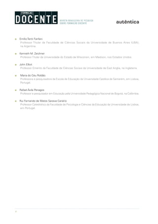 6
n Emílio Tenti Fanfani
Professor Titular da Faculdade de Ciências Sociais da Universidade de Buenos Aires (UBA),
na Argentina.
n Kenneth M. Zeichner
Professor Titular da Universidade do Estado de Wisconsin, em Madison, nos Estados Unidos.
n John Elliot
Professor Emérito da Faculdade de Ciências Sociais da Universidade de East Anglia, na Inglaterra.
n Maria do Céu Roldão
Professora e pesquisadora da Escola de Educação da Universdade Católica de Santarém, em Lisboa,
Portugal.
n Rafael Ávila Penagos
Professor e pesquisador em Educação pela Universidade Pedagógica Nacional de Bogotá, na Colômbia.
n Rui Fernando de Matos Saraiva Canário
Professor Catedrático da Faculdade de Psicologia e Ciências da Educação da Universidade de Lisboa,
em Portugal.
 