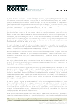 70 Form. Doc., Belo Horizonte, v. 04, n. 07, p. 65-84, jul./dez. 2012.
Disponível em http://formacaodocente.autenticaeditora.com.br
A gestão de classe diz respeito a todas as estratégias de ensino, regras e disposições necessárias para
criar e manter um ambiente ordenado, favorável tanto ao ensino quanto à aprendizagem. Ela, portanto,
constitui-se na variável individual que mais determina a aprendizagem dos alunos. Ela consiste num
trabalho de preparação e de planejamento do professor, que conduz a um conjunto de decisões que o
levam a conseguir manter determinada organização e ordem necessárias tanto à instrução quanto aos
processos de socialização e educação dos discentes (GAUTHIER et al., 1998).
Imbricada aos procedimentos de gestão da classe, a habilidade de gestão da matéria ensinada contribui
para definir melhor um esboço do conjunto dos saberes da base profissional dos professores. Como
lembra Shulman (1987, 1986), o docente tem responsabilidades especiais em relação ao conhecimento do
conteúdo de ensino, operando como uma das fontes mais importantes à compreensão da matéria pelos
estudantes. A maneira pela qual ela é comunicada e transmitida aos discentes e a seleção efetuada pelo
professor do que seja essencial ou periférico para ser abordado deveriam ter maior atenção e ser mais
recorrentes nas pesquisas do campo da educação.
A função pedagógica de gestão da matéria remete, por fim, a todos os enunciados relativos ao planeja-
mento, ao ensino e à avaliação de uma aula ou de parte de uma aula. Ela engloba o conjunto das operações
de que o mestre lança mão para levar os alunos a aprender o conteúdo.
Mesmo reconhecendo que existam grandes princípios ordenadores dos processos de gestão de classe e
da gestão da matéria que podem ser aplicados de maneira mais geral a todos os professores da escola,
sublinhamos, igualmente, que há outros que preservam marcas e expressões próprias de um contexto
de ensino situado.
Nos parágrafos posteriores, vamos nos debruçar sobre as práticas de ensino dos nossos professores de
EF, a fim de tentarmos desvendar os caminhos percorridos por esses profissionais na elaboração e na
lapidação de suas habilidades pedagógicas.
Isso posto, entendemos ser importante analisar como os professores pensam a organização do seu
planejamento de ensino, na medida em que a explicitação dessa organização pode nos mostrar parte
importante de suas habilidades pedagógicas. Isso porque o trabalho de planejamento exerce influência
positiva na aprendizagem dos alunos. A organização do planejamento visa, entre outras funções, determinar
os objetivos de aprendizagem, bem como priorizar e transformar os conteúdos em correspondência com
os objetivos. Vamos nos ater mais especificamente ao tema da organização temporal do planejamento
operada pelos nossos professores.
O que nos chamou a atenção, ao tentarmos analisar a forma como esses professores lidam com o pla-
nejamento, foi a inexistência de um programa escolar pelo qual os professores deveriam orientar-se.
Quando indagados sobre o planejamento de ensino que eles seguiam, os três professores se referiam
a um construído pela própria coordenação de EF, ainda no ano de 2000, que servia de base apenas para
organizar minimamente o seu trabalho.2 Havia, assim, grande margem de manobra para uma atualização
mais personalizada da organização do planejamento.
Observamos que os professores demonstravam certa despreocupação com a organização de um planejamento
mais minucioso e detalhado. Percebíamos o pouco tempo destinado a essa importante atividade do professor
2
	 Tivemos acesso a esse planejamento, e o que pudemos verificar é que nele existe basicamente a definição de objetivos gerais e de objetivos
específicos a serem alcançados em cada um dos conteúdos de ensino selecionados: ginástica, dança e esportes individuais e coletivos.
 
