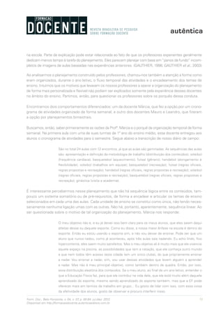 71Form. Doc., Belo Horizonte, v. 04, n. 07, p. 65-84, jul./dez. 2012.
Disponível em http://formacaodocente.autenticaeditora.com.br
na escola. Parte da explicação pode estar relacionada ao fato de que os professores experientes geralmente
dedicam menos tempo à tarefa do planejamento. Eles parecem planejar com base em“panos de fundo” incom-
pletos de imagens de aulas baseadas nas experiências anteriores. (GAUTHIER, 1998; GAUTHIER et al., 2003)
Ao analisarmos o planejamento construído pelos professores, chamou-nos também a atenção a forma como
eram organizados, durante o ano letivo, o fluxo temporal das atividades e o encadeamento dos temas de
ensino. Intuímos que os motivos que levavam os nossos professores a operar a organização do planejamento
de forma mais personalizada e flexível não podiam ser explicados somente pela experiência desses docentes
no âmbito do ensino. Partimos, então, para questionar os professores sobre os porquês dessa conduta.
Encontramos dois comportamentos diferenciados: um da docente Márcia, que fez a opção por um crono-
grama de atividades organizado de forma semanal, e outro dos docentes Mauro e Leandro, que fizeram
a opção por planejamentos bimestrais.
Buscamos, então, saber primeiramente as razões da Profª. Márcia e o porquê da organização temporal de forma
semanal. Na primeira aula com uma de suas turmas de 1º ano do ensino médio, essa docente entregou aos
alunos o cronograma de atividades para o semestre. Segue abaixo a transcrição de nosso diário de campo:
São no total 24 aulas com 12 encontros, já que as aulas são geminadas. As sequências das aulas
são: apresentação e definição da metodologia de trabalho (distribuição dos conteúdos); voleibol
(frequência cardíaca); basquetebol (aquecimento); futsal (gênero); handebol (alongamento e
flexibilidade); voleibol (trabalhos em equipe); basquetebol (recreação); futsal (regras oficiais,
regras propostas e recreação); handebol (regras oficiais, regras propostas e recreação); voleibol
(regras oficiais, regras propostas e recreação); basquetebol (regras oficiais, regras propostas e
recreação); ginástica (visita a academia).
É interessante percebermos nesse planejamento que não há sequência lógica entre os conteúdos, tam-
pouco um sistema somatório ou de pré-requisitos, de forma a encadear e articular os temas de ensino
selecionados em cada uma das aulas. Cada unidade de ensino se constitui como única, não tendo neces-
sariamente nenhuma ligação umas com as outras. Não há, portanto, aparentemente, sequência linear. Ao
ser questionada sobre o motivo de tal organização do planejamento, Márcia nos responde:
O meu objetivo não é, e eu já deixei isso bem claro para os meus alunos, que eles saiam daqui
atletas desse ou daquele esporte. Como eu disse, a nossa maior ênfase na escola é dentro do
esporte. Então eu estou usando o esporte sim, e não vou deixar de ensinar. Pode ser que um
aluno que nunca nadou, como já aconteceu, após três aulas saia nadando. Eu acho lindo, fico
hipercontente, eles saem muito satisfeitos. Mas o meu objetivo ali é muito mais que ele vivencie
aquele espaço na piscina, as possibilidades que tem a natação, que ele conheça outro mundo
a que nem todos têm acesso (esta cidade tem um único clube), do que propriamente ensinar
a nadar. Vou ensinar a nadar, sim, vou usar dessas atividades que levem alguém a aprender
a nadar. Mas não é meu principal objetivo, como também dentro de quadra. Então, por isso,
essa distribuição aleatória dos conteúdos. Se o meu aluno, ao final de um ano letivo, entender o
que a Educação Física faz, para que ela contribui na vida dele, que ela está muito além daquele
aprendizado do esporte, mesmo sendo aprendizado do esporte também, mas que a EF pode
oferecer mais em termos de trabalho em grupo... Eu gosto de lidar com isso, com essa coisa
da afetividade dos alunos, gosto de observar e procuro interferir nisso.
 