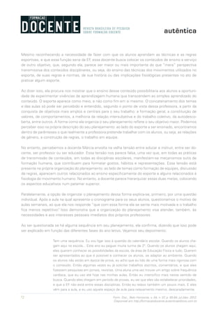 72 Form. Doc., Belo Horizonte, v. 04, n. 07, p. 65-84, jul./dez. 2012.
Disponível em http://formacaodocente.autenticaeditora.com.br
Mesmo reconhecendo a necessidade de fazer com que os alunos aprendam as técnicas e as regras
esportivas, e que essa função seria da EF, essa docente busca colocar os conteúdos de ensino a serviço
de outro objetivo, que, segundo ela, parece ser maior ou mais importante do que “mera” perspectiva
transmissiva dos conteúdos disciplinares, ou seja, do ensino das técnicas dos movimentos utilizados no
esporte, de suas regras e normas, de sua história ou das implicações fisiológicas presentes no ato de
praticar algum esporte.
Ao dizer isso, ela procura nos mostrar que o ensino desse conteúdo possibilitaria aos alunos a oportuni-
dade de experimentar vivências de aprendizagem humana que transcendem ao simples aprendizado do
conteúdo. O esporte aparece como meio, e não como fim em si mesmo. O concatenamento dos temas
e das aulas só pode ser percebido e entendido, segundo o ponto de vista dessa professora, a partir da
conquista de objetivos mais amplos e centrais para o seu trabalho: a formação geral, a constituição de
valores, de comportamentos, a melhoria da relação intersubjetiva e do trabalho coletivo, da autodesco-
berta, entre outros. A forma como ela organiza o seu planejamento reflete o seu objetivo maior. Podemos
perceber isso na própria descrição do seu planejamento: ao lado do esporte a ser ensinado, encontramos
dentro de parênteses o que realmente a professora pretende trabalhar com os alunos, ou seja, as relações
de gênero, a construção de regras, o trabalho em equipe.
No entanto, percebemos a docente Márcia envolta na velha tensão entre educar e instruir, entre ser do-
cente, ser professor ou ser educador. Essa tensão nos parece falsa, uma vez que, em todas as práticas
de transmissão de conteúdos, em todas as disciplinas escolares, manifestam-se mecanismos sutis de
formação humana, que contribuem para formatar gostos, hábitos e representações. Essa tensão está
presente na própria organização do planejamento: ao lado de temas como formação de equipes, discussão
de regras, aparecem outros relacionados ao ensino especificamente do esporte e alguns relacionados à
fisiologia do movimento humano. No entanto, a docente parece hierarquizar essas duas metas, colocando
os aspectos educativos num patamar superior.
Paralelamente, a opção de organizar o planejamento dessa forma explica-se, primeiro, por uma questão
individual. Após a aula na qual apresenta o cronograma para os seus alunos, questionamos o motivo de
aulas semanais, ao que ela nos responde “que com essa forma ela se sente mais motivada e o trabalho
fica menos repetitivo”. Isso demonstra que a organização do planejamento visa atender, também, às
necessidades e aos interesses pessoais imediatos dos próprios professores.
Ao ser questionada se há alguma sequência em seu planejamento, ela confirma, dizendo que isso pode
ser explicado em função das diferentes fases do ano letivo. Vejamos seu depoimento:
Tem uma sequência. Eu vou ligar isso à questão do calendário escolar. Quando os alunos che-
gam aqui na escola... Este ano eu peguei muita turma de 2º. Quando os alunos chegam aqui,
eles querem conhecer as possibilidades da escola, da área de Educação Física e tudo. Querem
ser apresentados ao que é possível e conhecer os alunos, se adaptar ao ambiente. Quando
os alunos não estão em época de prova, eu acho que eu lido de uma forma mais rigorosa com
o conteúdo. Então algumas vezes eu já solicitei trabalhos escritos, comentários, e que eles
fizessem pesquisas em jornais, revistas. Uma aluna uma vez trouxe um artigo sobre frequência
cardíaca, que eu uso até hoje nas minhas aulas. Então eu intensifico mais nesse sentido de
busca. Quando eles chegam em período de provas, eu sei que eles vão estabelecer prioridades,
e que a EF não está entre essas disciplinas. Então eu relaxo também um pouco mais. E eles
vêm para a aula, e eu uso aquele espaço de aula para relaxamento mesmo, descaradamente.
 