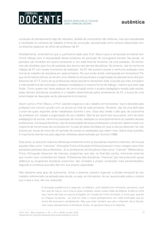 75Form. Doc., Belo Horizonte, v. 04, n. 07, p. 65-84, jul./dez. 2012.
Disponível em http://formacaodocente.autenticaeditora.com.br
condução do planejamento algo de nebuloso, dotado de uma prática não reflexiva, mas que reatualizada
e reutilizada no contexto de trabalho é fonte de convicção, apresentada como certeza relacionada com
os diversos aspectos do ofício de professor de EF.
Paralelamente, entendemos que a justificativa dada pelo Prof. Mauro para a temporada bimestral tem
íntima relação com a necessidade desse professor de participar do cronograma escolar. Na escola, os
períodos são divididos em quatro bimestres e, em cada final de bimestre, há uma avaliação. Os bimes-
tres são divididos para fins de avaliação dos alunos nas demais disciplinas. No entanto, não há nenhuma
relação da EF com esses momentos de avaliação. Na EF não existem provas e nenhuma avaliação mais
formal do trabalho da disciplina em cada bimestre. Por que então dividir a temporada em bimestres? Por
que os bimestres letivos se tornam uma referência temporal para a organização do planejamento dos pro-
fessores de EF? É como se os professores dessa disciplina tentassem dizer à escola que eles compõem
a vida acadêmica da instituição e desejam estabelecer a mesma forma de diálogo, mesmo que este seja
fluido. Como quase não havia espaços de comunicação entre o projeto pedagógico levado pela escola,
pelas demais disciplinas escolares e o trabalho desenvolvido pelos professores de EF, a busca de uma
proximidade se dava pela via do planejamento bimestral.
Assim como o Prof. Mauro, o Prof. Leandro organiza o seu trabalho em bimestres. Isso é decidido pelo
professor em comum acordo com os alunos ao final de cada bimestre. Portanto, não há uma definição
a priori de quais esportes serão trabalhados durante o ano. Esse fato revela o alto grau de autonomia
do professor em relação à organização do seu trabalho. Não há por parte dos seus pares, nem do setor
pedagógico da escola, nenhuma prestação de contas, avaliação ou acompanhamento do trabalho desses
professores. Consequentemente, não há necessidade de esses professores cumprirem determinado cro-
nograma de transmissão de conteúdos em função de datas fechadas em que os alunos deveriam ter tido
acesso por causa do início de um período de provas ou avaliações que valem nota. Sobre essa questão,
é importante atentar-nos para algumas reflexões desenvolvidas por Durand (1996).
Esse autor, ao discorrer sobre as diferenças existentes entre as disciplinas maiores e menores, afirma que
aquelas tidas como “menores” (Educação Física e Educação Artística) possuem maior margem para inter-
pretações pessoais dos professores. Já os professores de disciplinas tidas como “maiores” (Matemática,
Física, Português) disporiam de manuais, programas, que são, no final das contas, memórias externas
que nutrem seus conteúdos em classe. Professores das disciplinas “menores”, por não possuírem guias
didáticos ou programas escolares prescritos, são incitados a propor conteúdos mais personalizados,
segundo a confiança que eles têm em sua própria capacidade.
Não obstante esse grau de autonomia, vimos o docente Leandro organizar a divisão temporal do seu
trabalho referenciado na adotada pela escola, ou seja, em bimestres. Ao ser questionado sobre o motivo
que o leva a isso, ele nos responde:
A formação acadêmica é a seguinte: na didática, você trabalha com bimestre, semestre, você
tem que ter isso aí, se é uma ou duas unidades, essas coisas todas da didática. Então eu tinha
isso, tenho até hoje um pouco arraigado, em função da minha formação. E outra que, quando
eu cheguei na escola... se você for olhar o nosso planejamento, em toda notificação que eu
tenho ele está assim estabelecido. Não quer dizer também que ele é inflexível, ele é flexível,
mas nosso planejamento é bimestral. Então, eu apropriei disso e fui fazendo.
 