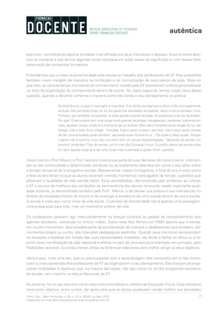 77Form. Doc., Belo Horizonte, v. 04, n. 07, p. 65-84, jul./dez. 2012.
Disponível em http://formacaodocente.autenticaeditora.com.br
exerciam, reivindicando alguma atividade mais afinada aos seus interesses e desejos. Essa extrema aber-
tura ao contexto e aos alunos algumas vezes resultava em aulas vazias de significado e num laissez-faire
desprovido de conteúdos formativos.
Entendemos que a maior autonomia dada pela escola ao trabalho dos professores de EF lhes possibilita
também maior margem de manobra na confecção e na normatização de seus planos de ação. Mais do
que isso, as características intrínsecas do conhecimento tratado pela EF possibilitam prática personalizada
no trato da organização do conhecimento dentro da escola. No relato seguinte, temos noção clara dessa
questão, quando o docente comenta a maneira como ele divide o seu planejamento na prática:
No final do ano, a coisa é mais light, é mais leve. E eu tenho comigo que o último mês, principalmente
as duas, três semanas finais, eu só vou gerenciar atividades recreativas, deixo muito à vontade. Livre.
Primeiro, por acreditar na questão, aí volta aquela questão do lazer, do prazeroso e de ser facilitador.
Por quê? O aluno está com uma carga muito grande de provas, recuperação, vestibular, cobrança em
casa, aquelas coisas, então é o momento de eu facilitar. Mas não é simplesmente chegar lá, ou não
chegar, rolar a bola. Aí eu chego: “moçada, hoje é assim e assim, por isso, isso e isso, quem estiver
de dar uma estudada pode também, aproveita esse momento aí...”. Ela pode e deve ajudar. Porque
a gente não é sozinho, e eu não me sinto nem um pouco desprestigiado, “deixando de vender um
produto”, entendeu?Tipo de vender um kit meu de Educação Física. Eu prefiro deixar de vender esse
kit, abrir aquela coisa ali e dar uma coisa mais à vontade e ajudar (Prof. Leandro).
Assim como o Prof. Mauro, o Prof. Leandro mostra que parte de suas decisões de como intervir, interrom-
per ou dar continuidade a determinado conteúdo ou ao tratamento dele leva em conta o seu olhar sobre
a divisão temporal do cronograma escolar. Basicamente, nesse cronograma, o final do ano é visto como
a fase do ano letivo na qual os alunos estariam vivendo momentos mais agudos de tensão, questões que
afetariam a qualidade da vida escolar deles. Essa sensibilidade, demonstrada pelo professor ao colocar
a EF a serviço da melhoria das condições de permanência dos alunos na escola, revela importante quali-
dade docente, já demonstrada também pela Profª. Márcia: o de pensar sua prática e sua intervenção no
âmbito do estabelecimento de ensino e de enxergar a existência de uma escola dentro de outra escola.
A escola é vista aqui como meio de vida social. O período de escolaridade não é apenas uma passagem,
uma preparação para vida, mas um momento próprio da vida.
Os professores parecem agir intencionalmente na direção contrária ao padrão de comportamento dos
agentes escolares, sobretudo no ensino médio. Sobre esse fato Perrenoud (1995) aponta que a escola,
em muitos momentos, desconsidera parte da escolarização de crianças e adolescentes que escapam, por
momentos longos ou curtos, das intenções pedagógicas explícitas. Quando seus membros reinterpretam
as situações imediatas em função das suas necessidades imediatas, ela tende a fechar os olhos ou a re-
primir essa manifestação da vida relacional e afetiva no seio de uma estrutura orientada, em princípio, para
finalidades racionais, ou ainda a tentar utilizar as dinâmicas relacionais para melhor atingir os seus objetivos.
Vemos aqui, mais uma vez, que as preocupações com a aprendizagem dos conteúdos em si não consti-
tuem a única apreensão dos professores de EF ao organizarem o seu planejamento. Eles buscam alcançar
outras finalidades e objetivos que, na maioria das vezes, não são vistos no rol dos programas escolares
da escola, nem mesmo no dos professores de EF.
No entanto, há no seu discurso certa visão instrumentalista e utilitária da Educação Física. Essa disciplina
teria como objetivo, entre outros, dar apoio para que os alunos pudessem render melhor nas atividades
 