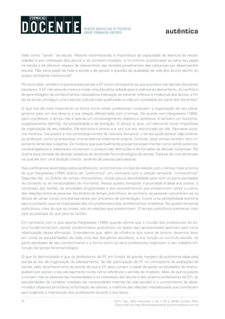 78 Form. Doc., Belo Horizonte, v. 04, n. 07, p. 65-84, jul./dez. 2012.
Disponível em http://formacaodocente.autenticaeditora.com.br
tidas como “sérias” da escola. Mesmo reconhecendo a importância da capacidade de abertura às neces-
sidades e aos interesses dos alunos e ao contexto imediato, é no mínimo questionável se seria seu papel
na escola o de oferecer espaço de relaxamento das tensões provenientes das cobranças por desempenho
escolar. Não seria papel de toda a escola o de pensar a questão da qualidade de vida dos alunos dentro do
próprio ambiente institucional?
Por outro lado, também é questionável pensar a EF como contraponto ao que acontece nas demais disciplinas
escolares. A EF não seria do mesmo modo uma disciplina voltada para a vivência do desconforto, do conflito e
de aprendizagem de conhecimentos necessários à elevação do patamar reflexivo e intelectual dos alunos, a fim
de se tentar conseguir uma inserção cultural mais qualificada na vida em sociedade por parte dos discentes?
O que fica de mais importante na forma como esses professores conduzem a organização do seu plane-
jamento para um ano letivo é a sua relação diferenciada com o tempo. De acordo com Hargreaves (1994),
para o professor, o tempo não é apenas um constrangimento objetivo e opressivo: é também um horizonte,
subjetivamente definido, de possibilidade e de limitação. O tempo é, pois, um elemento muito importante
da organização do seu trabalho. Ele estrutura o ensino e é, por sua vez, estruturado por ele. Para esse autor,
nos horários, nos prazos e nos constrangimentos de natureza temporal, o tempo pode parecer algo exterior
ao professor, como se possuísse uma existência totalmente própria. Contudo, esse tempo também tem im-
portante dimensão subjetiva. Os horários que eventualmente possamos experimentar como sendo externos,
constrangedores e inalteráveis constituem o produto das definições e de tomadas de decisão subjetivas. Ele
chama essa tomada de decisão subjetiva de dimensão fenomenológica do tempo.Trata-se de uma dimensão
na qual ele tem uma duração interior, variando de pessoa para pessoa.
Nas justificativas levantadas pelos professores, encontramos um tipo de relação com o tempo mais próxima
do que Hargreaves (1994) chama de “policrônico” em contraste com a relação temporal “monocrônica”.
Segundo ele, no âmbito do tempo monocrônico, existe pouca sensibilidade para com as particularidades
do contexto ou as necessidades do momento. Nesse quadro temporal, a prioridade é dada aos prazos, à
conclusão das tarefas, às atividades programadas e aos procedimentos que predominam sobre o cultivo
das relações entre as pessoas. No âmbito do tempo policrônico, ao contrário, as pessoas concentram-se na
feitura de várias coisas simultaneamente, por processo de combinação. Existe uma sensibilidade extrema
para o contexto, para as implicações das circunstâncias e dos envolvimentos imediatos. No quadro temporal
policrônico, mais do que as coisas, são as relações que predominam. O tempo policrônico orienta-se mais
para as pessoas do que para as tarefas.
Em contraste com o que aponta Hargreaves (1994) quando afirma que o mundo dos professores do en-
sino fundamental tem caráter predominante policrônico, os dados aqui apresentados apontam para certa
relativização dessa afirmação. Entendemos que, além da influência dos níveis de ensino, devemos levar
em conta as peculiaridades de cada uma das disciplinas escolares, a sua função no currículo escolar, as
particularidades de seu conhecimento e a forma como os seus professores organizam o seu trabalho em
função do tempo fenomenológico.
O que foi demonstrado é que os professores de EF, em função da grande margem de autonomia dada pela
escola ao ato de organização do planejamento, da não participação da EF no cronograma de avaliações da
escola, pelo reconhecimento da escola de que a EF deva cumprir o papel de apoiar as atividades de ensino,
acabam por pensar o seu planejamento tendo como referência o sentido do imediato. Mais do que os prazos
a cumprir, são as pessoas (as necessidades e os interesses dos alunos e dos próprios professores de EF), as
peculiaridades do contexto imediato (as necessidades internas da vida escolar) e o cumprimento de deter-
minados objetivos prioritários (a formação de valores, a melhoria das relações interpessoais) que contribuem
para organizar a intervenção dos professores durante o ano letivo.
 