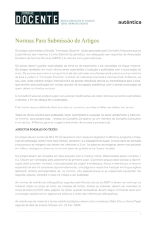 7
Normas Para Submissão de Artigos
Os artigos submetidos à Revista “Formação Docente” serão apreciados pelo Conselho Executivo quanto
à pertinência dos mesmos à Linha Editorial do periódico, sua adequação aos requisitos da Associação
Brasileira de Normas Técnicas (ABNT) e às demais instruções editoriais.
Os textos devem guardar originalidade do tema ou do tratamento a ele concedido na língua materna.
Os artigos recebidos em outro idioma serão submetidos à tradução e publicados com a autorização do
autor. Os autores assumem o compromisso de não submeter simultaneamente o texto a outras revistas
da área e cedem à “Formação Docente” o direito de indexação (nacional e internacional). A Revista, ao
seu juízo, pode reeditar artigos internacionais de grande relevância teórica ou metodológica para a área,
que tenham sido publicados em outros veículos de divulgação acadêmica, com a devida autorização de
quem detém os direitos autorais.
O Conselho Executivo poderá sugerir aos autores modificações de ordem técnica nos textos submetidos
e aceitos, a fim de adequá-los à publicação.
É de inteira responsabilidade do(s) autor(es) os conceitos, opiniões e idéias veiculados nos textos.
Todos os textos aceitos para publicação serão submetidos à avaliação de pares acadêmicos e lidos por,
no mínimo, dois paraceristas – ambos do Conselho Consultivo ou um membro do Conselho Consultivo
e um ad hoc. A Revista garante o sigilo e anonimato de autores e pareceristas.
ASPECTOS FORMAIS DO TEXTO
Os artigos devem conter de 40 a 70 mil caracteres (com espaços) digitados no Word ou programa compa-
tível de editoração, fonteTimes New Roman, tamanho 12 e espaçamento duplo. O texto deve ser alinhado
à esquerda e as margens não devem ser inferiores a 3 cm. As palavras estrangeiras devem ser grafadas
em itálico, neologismo e/termos incomuns deve ser grafado entre ‘aspas’ simples.
Os artigos devem ser enviados em dois arquivos com o mesmo nome, diferenciados pelos numerais 1
e 2. Devem ser nomeados pelo sobrenome do primeiro autor. O primeiro arquivo deve constar a identifi-
cação do(s) autor(es): nome(s), instituição(ções) de origem e endereços, físicos e eletrônicos; e resumo
expandido de até mil caracteres (aproximadamente, uma página) e respectiva tradução em língua inglesa
(abstract). Ambos acompanhados de, no mínimo, três palavras-chave (e as respectivas keywords). No
segundo arquivo, constará o texto na íntegra a ser publicado.
As normas de referências bibliográficas seguidas pela Revista são as da ABNT e devem se restringir ao
material citado no corpo do texto. As citações de fontes, diretas ou indiretas, devem ser inseridas no
corpo do texto (AUTOR, data, página). As notas, quando necessárias, devem seguir no final do texto com
numeração seqüencial em algarismos arábicos e antes das referências bibliográficas.
As referências de material e fontes eletrônico/digitais devem citar o endereço (Web Site ou Home Page)
seguida da data de acesso (Acesso em: 25 Fev. 2009).
 