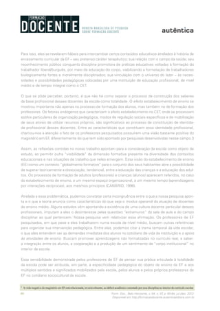 80 Form. Doc., Belo Horizonte, v. 04, n. 07, p. 65-84, jul./dez. 2012.
Disponível em http://formacaodocente.autenticaeditora.com.br
Para isso, eles se revelaram hábeis para intercambiar certos conteúdos educativos atrelados à história de
enraizamento curricular da EF – seu pretenso caráter terapêutico; sua relação com o campo da saúde; seu
reconhecimento público conquanto disciplina promotora de práticas educativas voltadas à formação do
trabalhador liberal/burguês, por meio da educação do corpo, viabilizando a formatação de trabalhadores
biologicamente fortes e moralmente disciplinados; sua vinculação com o universo do lazer – às neces-
sidades e possibilidades pedagógicas colocadas por uma instituição de educação profissional, de nível
médio e de tempo integral como o CET.
O que se pôde perceber, portanto, é que não há como separar o processo de construção dos saberes
da base profissional desses docentes da escola como totalidade. O efeito estabelecimento de ensino se
mostrou importante não apenas no processo de formação dos alunos, mas também no de formação dos
professores. Os fatores endógenos que caracterizam o efeito estabelecimento no CET, onde se processam
estilos particulares de organização pedagógica, modos de regulação sociais específicos e de mobilização
de seus atores de utilizar recursos próprios, são significativos ao processo de constituição de identida-
de profissional desses docentes. Entre as características que constituem essa identidade profissional,
chamou-nos a atenção o fato de os professores pesquisados possuírem uma visão bastante positiva do
magistério em EF, diferentemente do que tem sido apontado por pesquisas desenvolvidas nesse campo.3
Assim, as reflexões contidas no nosso trabalho apontam para a consideração da escola como objeto de
estudo, ao permitir outra “visibilidade” da dimensão formativa presente na diversidade dos contextos
educacionais e nas situações de trabalho que neles emergem. Essa visão do estabelecimento de ensino
(EE) como um contexto “globalmente formativo” para o conjunto dos seus habitantes abre a possibilidade
de superar teoricamente a dissociação, tendencial, entre a educação das crianças e a educação dos adul-
tos. Os processos de formação de adultos (professores) e crianças (alunos) aparecem referidos, no caso
do estabelecimento de ensino, a um mesmo espaço organizacional, a um mesmo tempo (aprendizagens
por interações recíprocas), aos mesmos princípios (CANÁRIO, 1996).
Atrelada a essa problemática, pudemos constatar certa incongruência entre o que a nossa pesquisa apon-
ta e o que a teoria anuncia como características do que seja o modus operandi da atuação de docentes
do ensino médio. Alguns estudos vêm apontando a existência de uma cultura docente particular desses
profissionais, imputam a eles o desinteresse pelas questões “extramuros” da sala de aula e do campo
disciplinar ao qual pertencem. Nossa pesquisa vem relativizar essa afirmação. Os professores de EF
pesquisados, em que pese a eles trabalharem numa escola de nível médio, buscam outras referências
para organizar sua intervenção pedagógica. Entre elas, podemos citar a trama temporal da vida escolar,
o que eles entendem ser as demandas imediatas dos alunos no cotidiano de vida da instituição e o apoio
às atividades de ensino. Buscam promover aprendizagens não formalizadas no currículo real, a saber:
a integração entre os alunos, a cooperação e a produção de um sentimento de “corpo institucional” no
interior da escola.
Essa sensibilidade demonstrada pelos professores de EF de pensar sua prática articulada à totalidade
da escola pode ser atribuída, em parte, à especificidade pedagógica do objeto de ensino da EF e aos
múltiplos sentidos e significados mobilizados pela escola, pelos alunos e pelos próprios professores de
EF no cotidiano sociocultural da escola.
3
	 Avisão negativa do magistério em EF está relacionada, invariavelmente, ao déficit acadêmico ostentado por essa disciplina no interior do currículo escolar.
 
