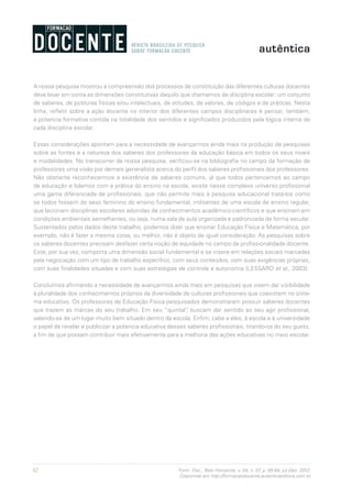 82 Form. Doc., Belo Horizonte, v. 04, n. 07, p. 65-84, jul./dez. 2012.
Disponível em http://formacaodocente.autenticaeditora.com.br
A nossa pesquisa mostrou a compreensão dos processos de constituição das diferentes culturas docentes
deve levar em conta as dimensões constitutivas daquilo que chamamos de disciplina escolar: um conjunto
de saberes, de posturas físicas e/ou intelectuais, de atitudes, de valores, de códigos e de práticas. Nesta
linha, refletir sobre a ação docente no interior dos diferentes campos disciplinares é pensar, também,
a potencia formativa contida na totalidade dos sentidos e significados produzidos pela lógica interna de
cada disciplina escolar.
Essas considerações apontam para a necessidade de avançarmos ainda mais na produção de pesquisas
sobre as fontes e a natureza dos saberes dos professores da educação básica em todos os seus níveis
e modalidades. No transcorrer da nossa pesquisa, verificou-se na bibliografia no campo da formação de
professores uma visão por demais generalista acerca do perfil dos saberes profissionais dos professores.
Não obstante reconhecermos a existência de saberes comuns, já que todos pertencemos ao campo
da educação e lidamos com a prática do ensino na escola, existe nesse complexo universo profissional
uma gama diferenciada de profissionais, que não permite mais à pesquisa educacional tratá-los como
se todos fossem do sexo feminino do ensino fundamental, militantes de uma escola de ensino regular,
que lecionam disciplinas escolares advindas de conhecimentos acadêmico-científicos e que ensinam em
condições ambientais semelhantes, ou seja, numa sala de aula organizada e padronizada de forma secular.
Sustentados pelos dados deste trabalho, podemos dizer que ensinar Educação Física e Matemática, por
exemplo, não é fazer a mesma coisa, ou melhor, não é objeto de igual consideração. As pesquisas sobre
os saberes docentes precisam desfazer certa noção de equidade no campo da profissionalidade docente.
Este, por sua vez, comporta uma dimensão social fundamental e se insere em relações sociais marcadas
pela negociação com um tipo de trabalho específico, com seus conteúdos, com suas exigências próprias,
com suas finalidades situadas e com suas estratégias de controle e autonomia (LESSARD et al., 2003).
Concluímos afirmando a necessidade de avançarmos ainda mais em pesquisas que visem dar visibilidade
à pluralidade dos conhecimentos próprios da diversidade de culturas profissionais que coexistem no siste-
ma educativo. Os professores de Educação Física pesquisados demonstraram possuir saberes docentes
que trazem as marcas do seu trabalho. Em seu “quintal”, buscam dar sentido ao seu agir profissional,
valendo-se de um lugar muito bem situado dentro da escola. Enfim, cabe a eles, à escola e à universidade
o papel de revelar e publicizar a potencia educativa desses saberes profissionais, tirando-os do seu gueto,
a fim de que possam contribuir mais efetivamente para a melhoria das ações educativas no meio escolar.
 