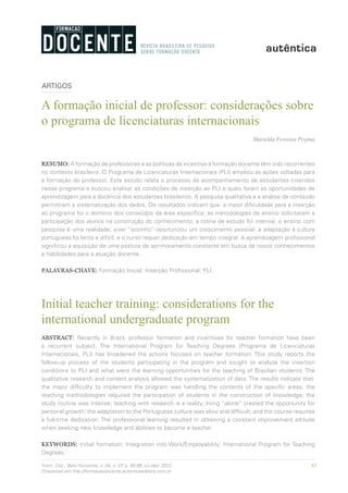 85Form. Doc., Belo Horizonte, v. 04, n. 07, p. 85-99, jul./dez. 2012.
Disponível em http://formacaodocente.autenticaeditora.com.br
ARTIGOS
A formação inicial de professor: considerações sobre
o programa de licenciaturas internacionais
Marielda Ferreira Pryjma
RESUMO: A formação de professores e as políticas de incentivo à formação docente têm sido recorrentes
no contexto brasileiro. O Programa de Licenciaturas Internacionais (PLI) ampliou as ações voltadas para
a formação do professor. Este estudo relata o processo de acompanhamento de estudantes inseridos
nesse programa e buscou analisar as condições de inserção ao PLI e quais foram as oportunidades de
aprendizagem para a docência dos estudantes brasileiros. A pesquisa qualitativa e a análise de conteúdo
permitiram a sistematização dos dados. Os resultados indicam que: a maior dificuldade para a inserção
ao programa foi o domínio dos conteúdos da área específica; as metodologias de ensino solicitaram a
participação dos alunos na construção do conhecimento; a rotina de estudo foi intensa; o ensino com
pesquisa é uma realidade; viver “sozinho” oportunizou um crescimento pessoal; a adaptação à cultura
portuguesa foi lenta e difícil; e o curso requer dedicação em tempo integral. A aprendizagem profissional
significou a aquisição de uma postura de aprimoramento constante em busca de novos conhecimentos
e habilidades para a atuação docente.
PALAVRAS-CHAVE: Formação Inicial; Inserção Profissional; PLI.
Initial teacher training: considerations for the
international undergraduate program
ABSTRACT: Recently in Brazil, professor formation and incentives for teacher formation have been
a recurrent subject. The International Program for Teaching Degrees (Programa de Licenciaturas
Internacionais, PLI) has broadened the actions focused on teacher formation. This study reports the
follow-up process of the students participating in the program and sought to analyze the insertion
conditions to PLI and what were the learning opportunities for the teaching of Brazilian students. The
qualitative research and content analysis allowed the systematization of data. The results indicate that:
the major difficulty to implement the program was handling the contents of the specific areas; the
teaching methodologies required the participation of students in the construction of knowledge; the
study routine was intense; teaching with research is a reality; living “alone” created the opportunity for
personal growth; the adaptation to the Portuguese culture was slow and difficult; and the course requires
a full-time dedication. The professional learning resulted in obtaining a constant improvement attitude
when seeking new knowledge and abilities to become a teacher.
KEYWORDS: Initial formation; Integration into Work/Employability; International Program for Teaching
Degrees.
 