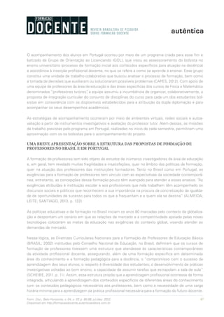 87Form. Doc., Belo Horizonte, v. 04, n. 07, p. 85-99, jul./dez. 2012.
Disponível em http://formacaodocente.autenticaeditora.com.br
O acompanhamento dos alunos em Portugal ocorreu por meio de um programa criado para esse fim e
batizado de Grupo de Orientação ao Licenciando (GOL), que visou ao assessoramento do bolsista no
ensino universitário (processo de formação inicial aos conteúdos específicos para atuação na docência)
e assistência à inserção profissional docente, no que se refere a como se aprende a ensinar. Esse grupo
constitui uma unidade de trabalho colaborativo que buscou analisar o processo de formação, bem como
a tomada de decisões que auxiliaram ou solucionaram possíveis problemas (CAPES, 2012). Com apoio de
uma equipe de professores da área de educação e das áreas específicas dos cursos de Física e Matemática
denominados “professores tutores”, a equipe assumiu a incumbência de organizar, colaborativamente, a
proposta de integração curricular do conjunto de disciplinas do curso para cada um dos estudantes bol-
sistas em consonância com os dispositivos estabelecidos para a atribuição da dupla diplomação e para
acompanhar os seus desempenhos acadêmicos.
As estratégias de acompanhamento ocorreram por meio de ambientes virtuais, redes sociais e autoa-
valiação a partir de instrumentos investigativos e avaliação do professor tutor. Além dessas, as missões
de trabalho previstas pelo programa em Portugal, realizadas no início de cada semestre, permitiram uma
aproximação com os os bolsistas para o acompanhamento do projeto.
UMA BREVE APRESENTAÇÃO SOBRE A ESTRUTURA DAS PROPOSTAS DE FORMAÇÃO DE
PROFESSORES NO BRASIL E EM PORTUGAL
A formação de professores tem sido objeto de estudos de inúmeros investigadores da área de educação
e, em geral, tem revelado muitas fragilidades e insatisfações, quer no âmbito das políticas de formação,
quer na atuação dos professores das instituições formadoras. Tanto no Brasil como em Portugal, as
exigências para a formação de professores tem vínculo com as expectativas da sociedade contemporâ-
nea; entretanto, as concepções dessa formação pouco têm avançado para atender a esses anseios. “As
exigências atribuídas à instituição escolar e aos profissionais que nela trabalham têm acompanhado os
discursos sociais e políticos que reconhecem a sua importância na procura da concretização da igualda-
de de oportunidades de sucesso para todos os que a frequentam e a quem ela se destina” (ALMEIDA;
LEITE; SANTIAGO, 2013, p. 122).
As políticas educativas e de formação no Brasil iniciam os anos 90 marcadas pelo contexto da globaliza-
ção e despontam um cenário em que as relações de mercado e a competitividade apoiada pelas novas
tecnologias colocaram as metas da educação nas exigências do contexto global, visando atender as
demandas de mercado.
Nessa lógica, as Diretrizes Curriculares Nacionais para a Formação de Professores de Educação Básica
(BRASIL, 2002) instituídas pelo Conselho Nacional de Educação, no Brasil, definiram que os cursos de
formação de professores tivessem uma estrutura que atendesse às características contemporâneas
da atividade profissional docente, assegurando, além de uma formação específica em determinada
área do conhecimento e a formação pedagógica para a docência, o “compromisso com o sucesso da
aprendizagem dos seus alunos; o respeito à diversidade dos estudantes; o desenvolvimento de práticas
investigativas voltadas ao bom ensino; a capacidade de assumir tarefas que extrapolam a sala de aula”
(SCHEIBE, 2011, p. 11). Assim, essa estrutura propôs que a aprendizagem profissional ocorresse de forma
integrada, articulando a aprendizagem dos conteúdos específicos de diferentes áreas do conhecimento
com os conteúdos pedagógicos necessários aos professores, bem como a necessidade de uma carga
horária mínima para a aprendizagem da prática profissional necessária para a formação do futuro docente.
 