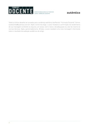 8
Todos os textos deverão ser enviados para o endereço eletrônico da Revista “Formação Docente” (forma-
caodocente@autentica.com.br). Após o envio do artigo, o autor receberá a confirmação do recebimento
da sua mansagem contendo os arquivos, em anexo, com o texto e da adequação (ou não) do mesmo às
normas técnicas. Após, aproximadamente, 40 dias, o autor receberá uma nova mensagem informando
sobre o resultado da avaliação acadêmica do artigo.
 